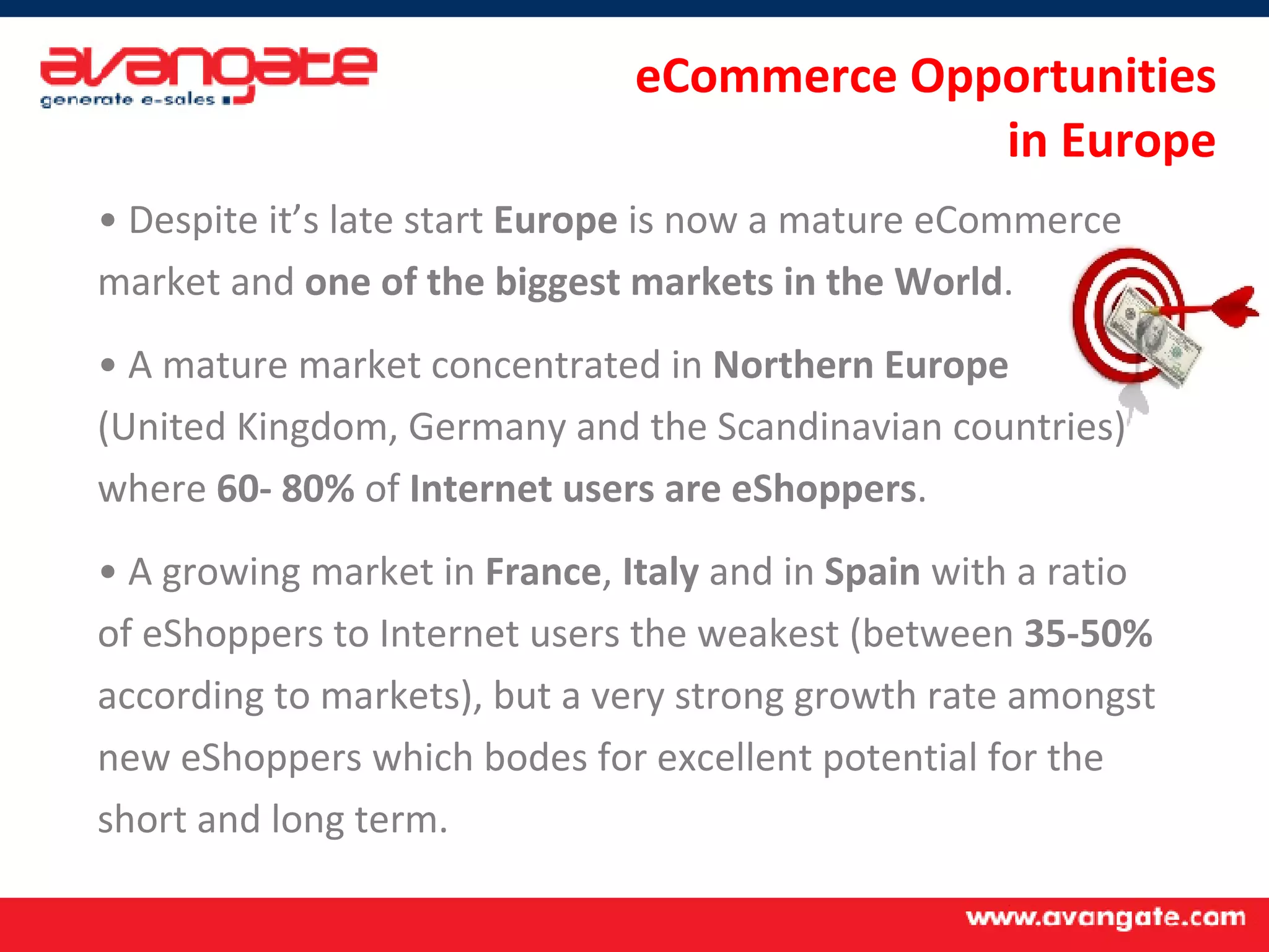 Despite it’s late start  Europe  is now a mature eCommerce market and  one of the biggest markets in the World . A mature market concentrated in  Northern Europe  (United Kingdom, Germany and the Scandinavian countries) where  60- 80%  of  Internet users are eShoppers . A growing market in  France ,  Italy  and in  Spain  with a ratio of eShoppers to Internet users the weakest (between  35-50%  according to markets), but a very strong growth rate amongst new eShoppers which bodes for excellent potential for the short and long term. eCommerce Opportunities  in Europe 