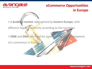 eCommerce Opportunities  in Europe A  budding market  represented by  Eastern Europe , with different levels of maturity according to the countries 2008  and  2009  years will be significant for the development of e-commerce in Europe 