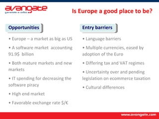 Opportunities Europe – a market as big as US  A software market  accounting 91.9$  billion  Both mature markets and new markets IT spending for decreasing the software piracy  High end market Favorable exchange rate $/€  Entry barriers Language barriers Multiple currencies, eased by adoption of the Euro Differing tax and VAT regimes Uncertainty over and pending legislation on ecommerce taxation Cultural differences Is Europe a good place to be? 