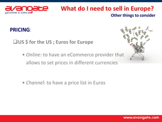 What do I need to sell in Europe?  Other things to consider PRICING :   US $ for the US ; Euros for Europe Online : to have an eCommerce provider that  allows to set prices in different currencies Channel : to have a price list in Euros  