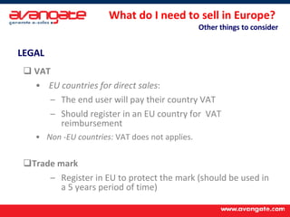 What do I need to sell in Europe?  Other things to consider LEGAL   VAT   EU countries for direct sales : The end user will pay their country VAT Should register in an EU country for  VAT reimbursement Non -EU countries:  VAT does not applies. Trade mark Register in EU to protect the mark (should be used in a 5 years period of time) 