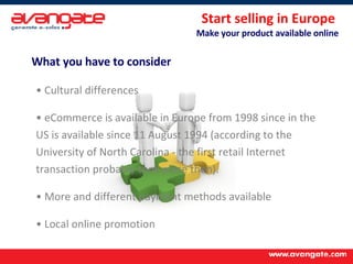 Start selling in Europe  Make your product available online What you have to consider Cultural differences eCommerce is available in Europe from 1998 since in the US is available since 11 August 1994 (according to the University of North Carolina - the first retail Internet transaction probably took place then).  More and different payment methods available Local online promotion 