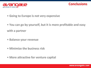 Conclusions Going to Europe is not very expensive You can go by yourself, but it is more profitable and easy with a partner Balance your revenue Minimize the business risk More attractive for venture capital 