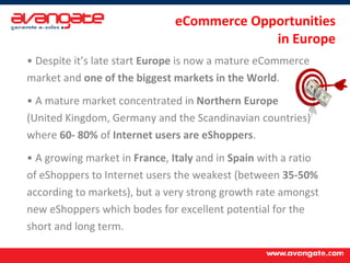 Despite it’s late start  Europe  is now a mature eCommerce market and  one of the biggest markets in the World . A mature market concentrated in  Northern Europe  (United Kingdom, Germany and the Scandinavian countries) where  60- 80%  of  Internet users are eShoppers . A growing market in  France ,  Italy  and in  Spain  with a ratio of eShoppers to Internet users the weakest (between  35-50%  according to markets), but a very strong growth rate amongst new eShoppers which bodes for excellent potential for the short and long term. eCommerce Opportunities  in Europe 