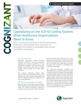 Capitalizing on the ICD-10 Coding System:
What Healthcare Organizations
Need to Know
With a successful transition to ICD-10 behind them,
healthcare organizations must now focus on
leveraging the system to strengthen their overall
competitive advantage.
Executive Summary
Healthcare organizations’ largely successful
transition to ICD-10 is only the first step in
exploiting the system’s capabilities to drive
competitive advantage. They now need a clear
strategy and tactical game plan to deepen
insights, improve quality and achieve better
outcomes.
This involves minimizing revenue leaks,
improving outcome and quality measures, and
exploring the opportunities made possible by
ICD-10’s additional diagnostic specificity and
new clinical definitions.
ICD-10: The Journey Has Just Begun
When the final rule for ICD-10 was published in
2009, healthcare organizations were concerned
about the massive investment required to
transition to the new coding system. Nonethe-
less, the industry was convinced of its value.
Many payers and providers indicated they would
make use of the granularity in the ICD-10 code
set to remediate their organization’s business
processes and IT systems to strengthen their
competitive advantage.
Yet conflicting priorities, including the
Affordable Care Act (ACA) mandate, the rollout
of health insurance exchanges and meaningful
use requirements, jostled for position during the
industry’s ICD-10 transition. In fact, the ICD-10
implementation deadline was extended twice.
Between 2013 and the rule’s final implementa-
tion in 2015, many healthcare entities narrowed
their focus – limiting their activities to simply
achieving compliance with ICD-10 requirements,
rather than capitalizing on the coding specific-
ity offered by ICD-10 (see Figure 1).
cognizant 20-20 insights | may 2016
• Cognizant 20-20 Insights
 