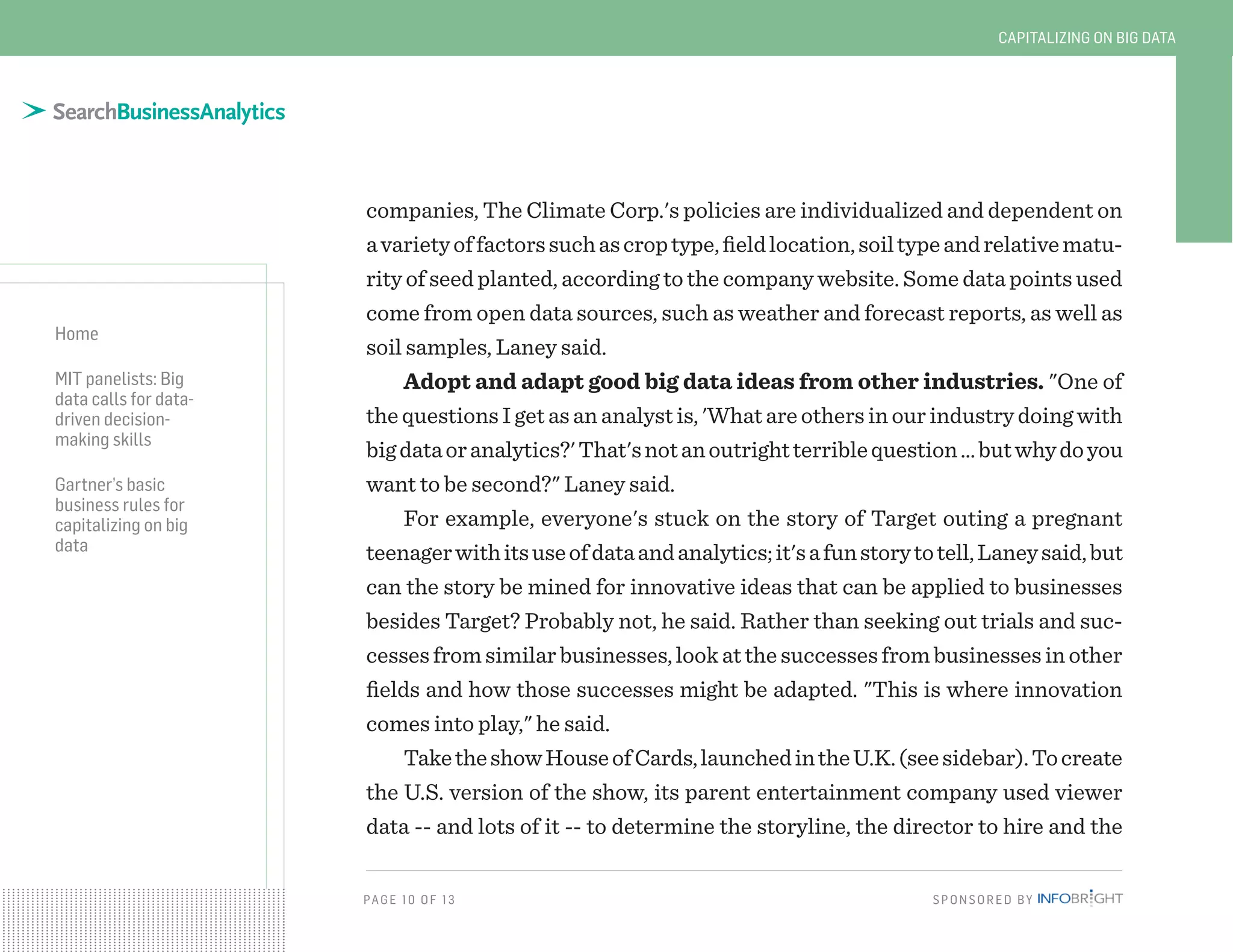 PAG E 10 O F 13 SPONSORED BY
Home
MIT panelists: Big
data calls for data-
driven decision-
making skills
Gartner’s basic
business rules for
capitalizing on big
data
CAPITALIZING ON BIG DATA
companies, The Climate Corp.'s policies are individualized and dependent on
avarietyoffactorssuchascroptype,fieldlocation,soiltypeandrelativematu-
rity of seed planted, according to the company website. Some data points used
come from open data sources, such as weather and forecast reports, as well as
soil samples, Laney said.
Adopt and adapt good big data ideas from other industries. "One of
thequestionsIgetasananalystis,'Whatareothersinourindustrydoingwith
bigdataoranalytics?'That'snotanoutrightterriblequestion…butwhydoyou
want to be second?" Laney said.
For example, everyone's stuck on the story of Target outing a pregnant
teenagerwithitsuseofdataandanalytics;it'safunstorytotell,Laneysaid,but
can the story be mined for innovative ideas that can be applied to businesses
besides Target? Probably not, he said. Rather than seeking out trials and suc-
cessesfromsimilarbusinesses,lookatthesuccessesfrombusinessesinother
fields and how those successes might be adapted. "This is where innovation
comes into play," he said.
TaketheshowHouseofCards,launchedintheU.K.(seesidebar).Tocreate
the U.S. version of the show, its parent entertainment company used viewer
data -- and lots of it -- to determine the storyline, the director to hire and the
 