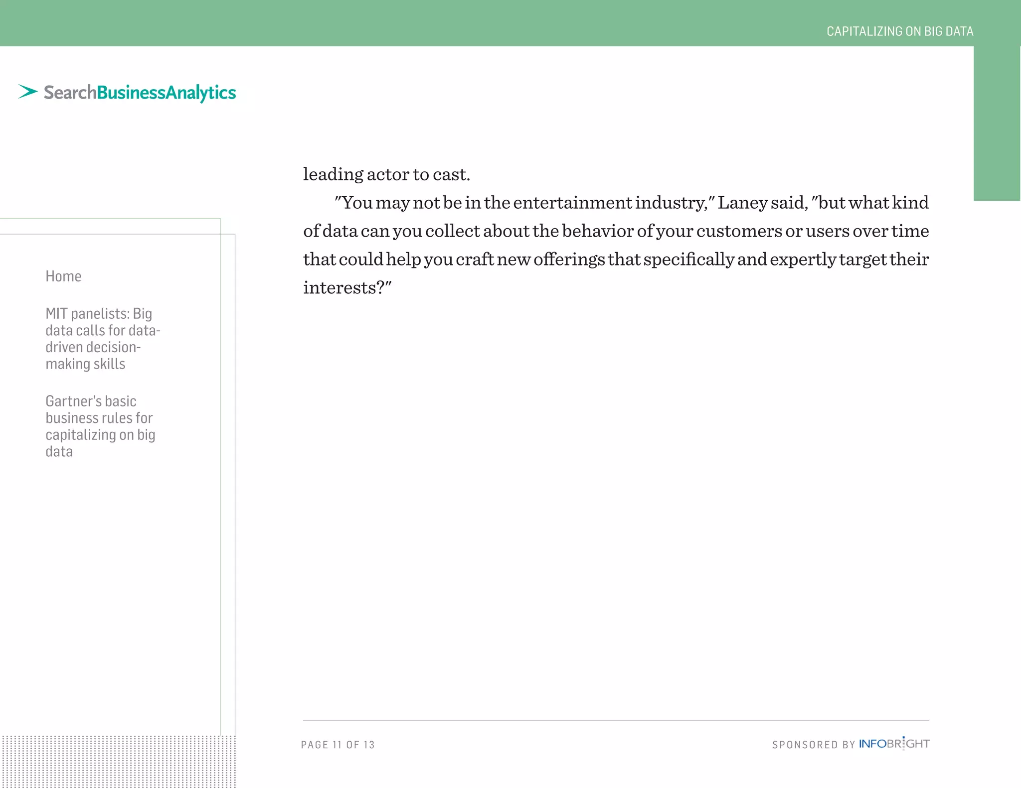 PAG E 11 OF 13 SPONSORED BY
Home
MIT panelists: Big
data calls for data-
driven decision-
making skills
Gartner’s basic
business rules for
capitalizing on big
data
CAPITALIZING ON BIG DATA
leading actor to cast.
"Youmaynotbeintheentertainmentindustry,"Laneysaid,"butwhatkind
ofdatacanyoucollectaboutthebehaviorofyourcustomersorusersovertime
thatcouldhelpyoucraftnewofferingsthatspecificallyandexpertlytargettheir
interests?"
 