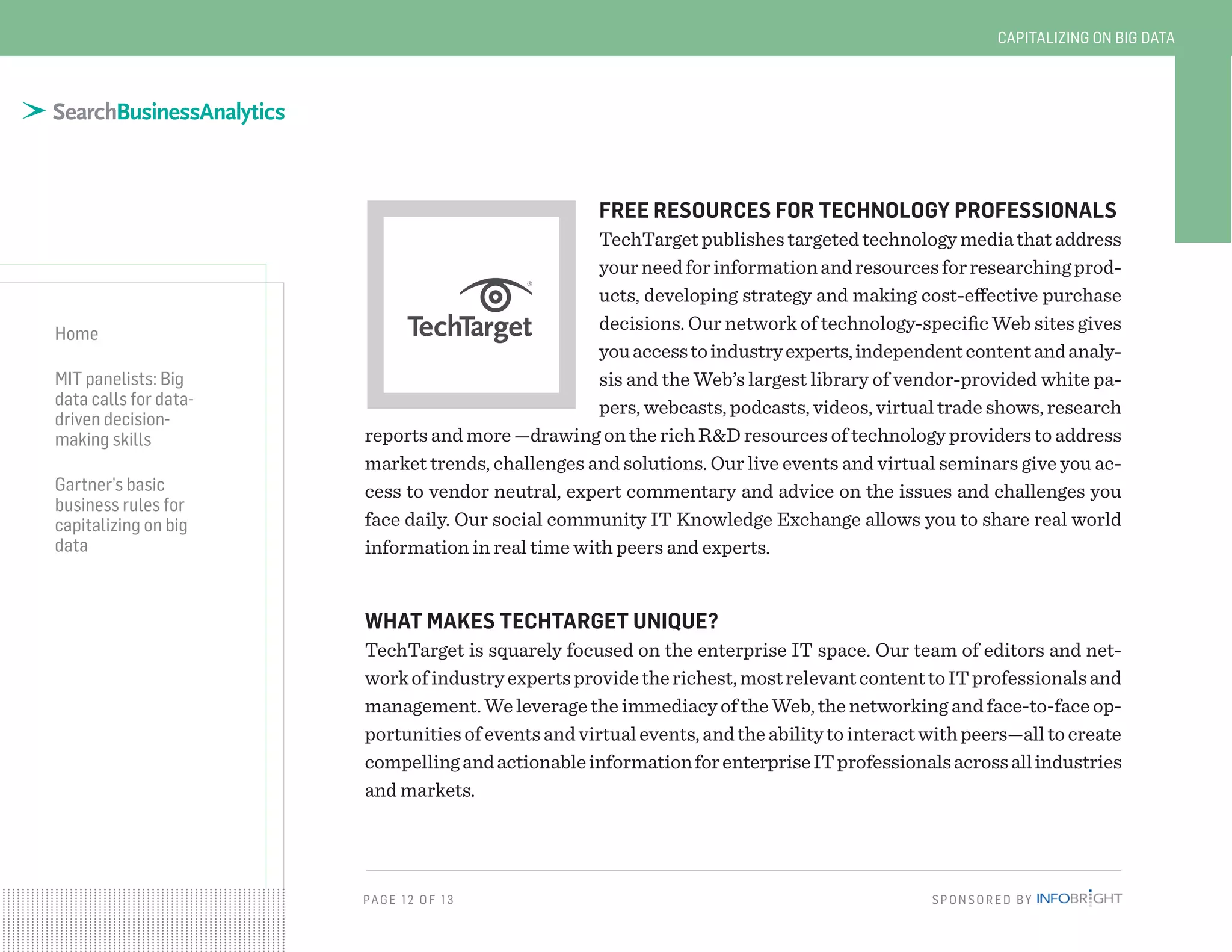 PAG E 12 OF 13 SPONSORED BY
Home
MIT panelists: Big
data calls for data-
driven decision-
making skills
Gartner’s basic
business rules for
capitalizing on big
data
CAPITALIZING ON BIG DATA
FREE RESOURCES FOR TECHNOLOGY PROFESSIONALS
TechTarget publishes targeted technology media that address
yourneedforinformationandresourcesforresearchingprod-
ucts, developing strategy and making cost-effective purchase
decisions. Our network of technology-specific Web sites gives
youaccesstoindustryexperts,independentcontentandanaly-
sis and the Web’s largest library of vendor-provided white pa-
pers, webcasts, podcasts, videos, virtual trade shows, research
reports and more —drawing on the rich R&D resources of technology providers to address
market trends, challenges and solutions. Our live events and virtual seminars give you ac-
cess to vendor neutral, expert commentary and advice on the issues and challenges you
face daily. Our social community IT Knowledge Exchange allows you to share real world
information in real time with peers and experts.
WHAT MAKES TECHTARGET UNIQUE?
TechTarget is squarely focused on the enterprise IT space. Our team of editors and net-
workofindustryexpertsprovidetherichest,mostrelevantcontenttoITprofessionalsand
management. We leverage the immediacy of the Web, the networking and face-to-face op-
portunitiesofeventsandvirtualevents,andtheabilitytointeractwithpeers—alltocreate
compellingandactionableinformationforenterpriseITprofessionalsacrossallindustries
and markets.
 
