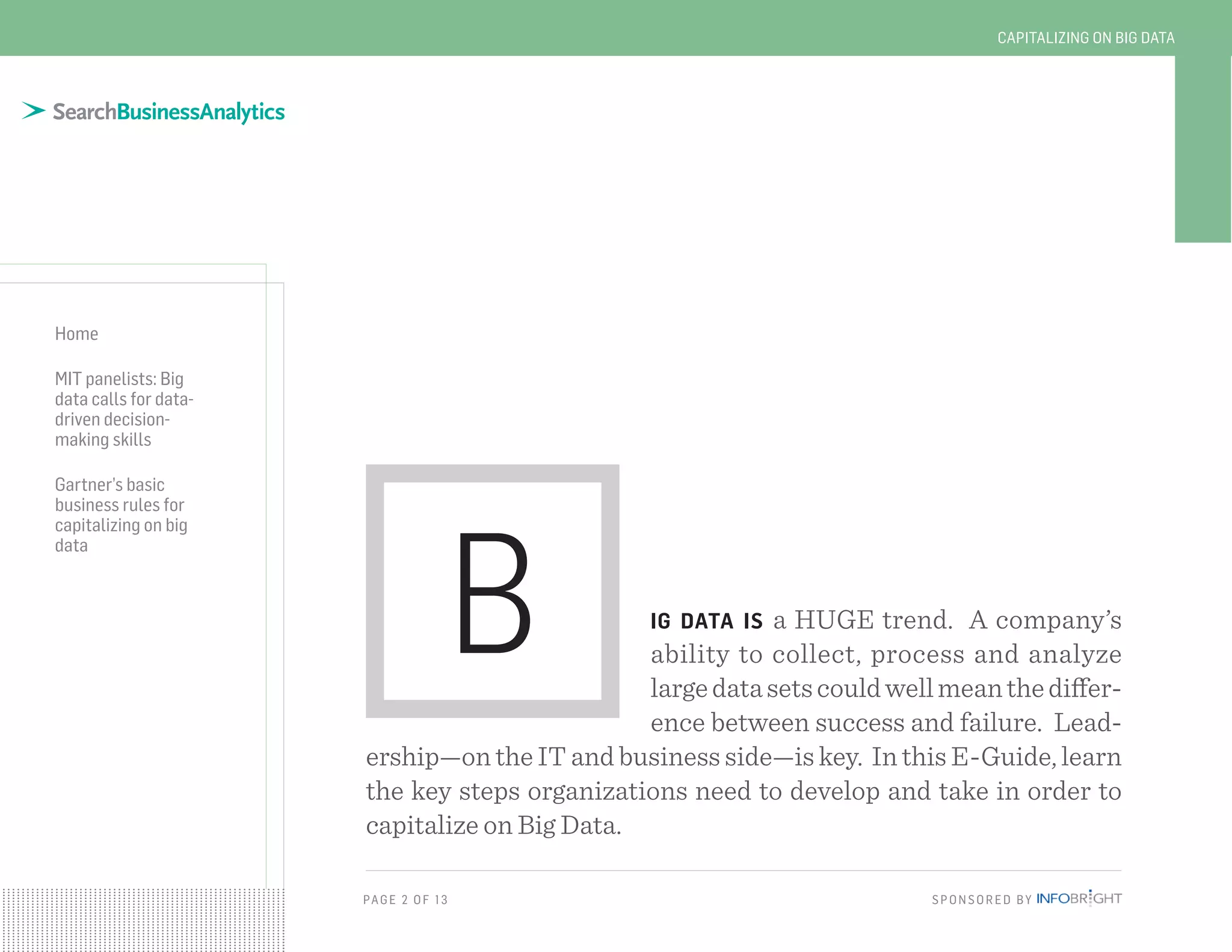 PAG E 2 O F 13 SPONSORED BY
Home
MIT panelists: Big
data calls for data-
driven decision-
making skills
Gartner’s basic
business rules for
capitalizing on big
data
CAPITALIZING ON BIG DATA
ig data is a HUGE trend. A company’s
ability to collect, process and analyze
largedatasetscouldwellmeanthediffer-
ence between success and failure. Lead-
ership—on the IT and business side—is key. In this E-Guide, learn
the key steps organizations need to develop and take in order to
capitalize on Big Data.
B
 