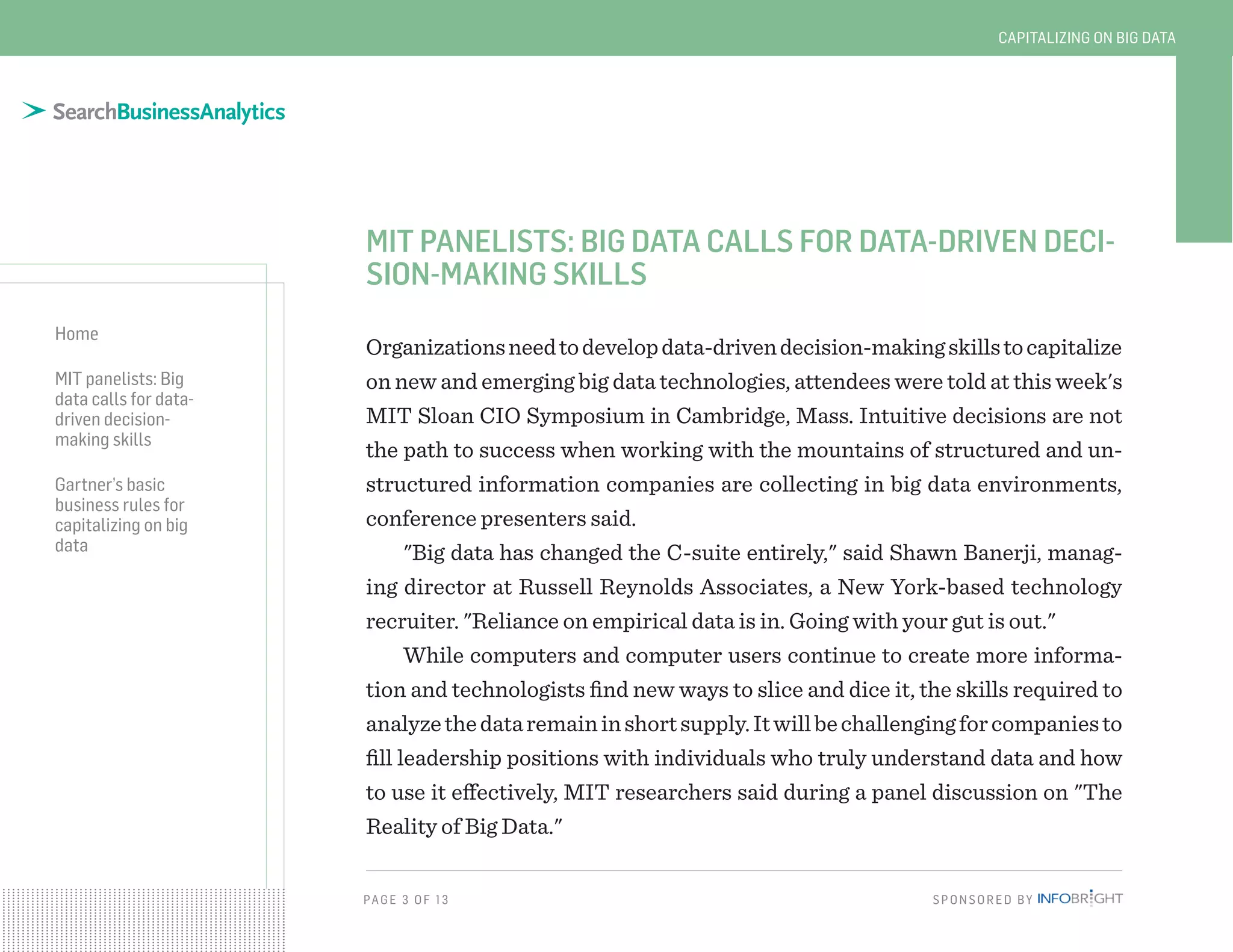 PAG E 3 O F 13 SPONSORED BY
Home
MIT panelists: Big
data calls for data-
driven decision-
making skills
Gartner’s basic
business rules for
capitalizing on big
data
CAPITALIZING ON BIG DATA
MIT PANELISTS: BIG DATA CALLS FOR DATA-DRIVEN DECI-
SION-MAKING SKILLS
Organizationsneedtodevelopdata-drivendecision-makingskillstocapitalize
on new and emerging big data technologies, attendees were told at this week's
MIT Sloan CIO Symposium in Cambridge, Mass. Intuitive decisions are not
the path to success when working with the mountains of structured and un-
structured information companies are collecting in big data environments,
conference presenters said.
"Big data has changed the C-suite entirely," said Shawn Banerji, manag-
ing director at Russell Reynolds Associates, a New York-based technology
recruiter. "Reliance on empirical data is in. Going with your gut is out."
While computers and computer users continue to create more informa-
tion and technologists find new ways to slice and dice it, the skills required to
analyzethedataremaininshortsupply.Itwillbechallengingforcompaniesto
fill leadership positions with individuals who truly understand data and how
to use it effectively, MIT researchers said during a panel discussion on "The
Reality of Big Data."
 