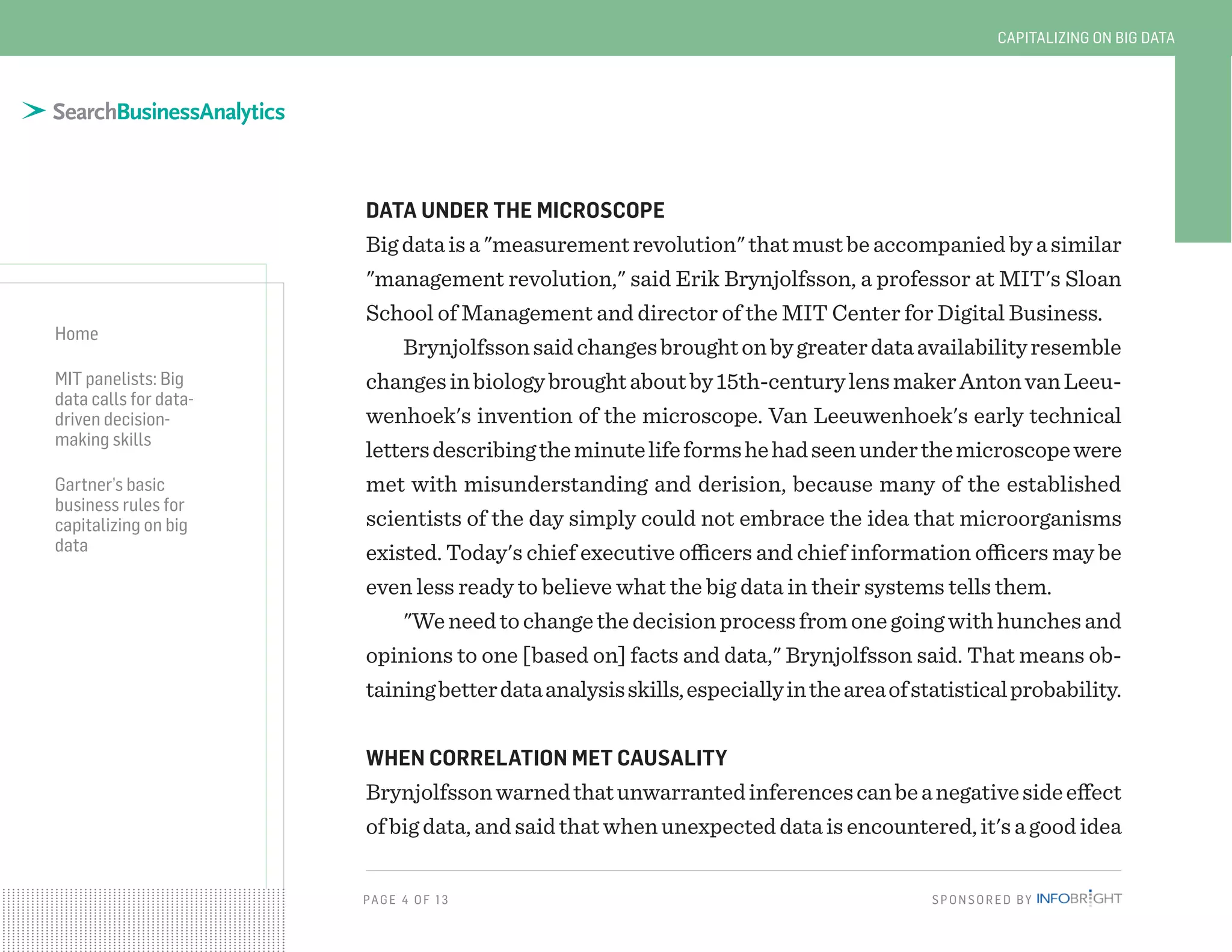 PAG E 4 O F 13 SPONSORED BY
Home
MIT panelists: Big
data calls for data-
driven decision-
making skills
Gartner’s basic
business rules for
capitalizing on big
data
CAPITALIZING ON BIG DATA
DATA UNDER THE MICROSCOPE
Bigdataisa"measurementrevolution"thatmustbeaccompaniedbyasimilar
"management revolution," said Erik Brynjolfsson, a professor at MIT's Sloan
School of Management and director of the MIT Center for Digital Business.
Brynjolfssonsaidchangesbroughtonbygreaterdataavailabilityresemble
changesinbiologybroughtaboutby15th-centurylensmakerAntonvanLeeu-
wenhoek's invention of the microscope. Van Leeuwenhoek's early technical
lettersdescribingtheminutelifeformshehadseenunderthemicroscopewere
met with misunderstanding and derision, because many of the established
scientists of the day simply could not embrace the idea that microorganisms
existed. Today's chief executive officers and chief information officers may be
even less ready to believe what the big data in their systems tells them.
"Weneedtochangethedecisionprocessfromonegoingwithhunchesand
opinions to one [based on] facts and data," Brynjolfsson said. That means ob-
tainingbetterdataanalysisskills,especiallyintheareaofstatisticalprobability.
WHEN CORRELATION MET CAUSALITY
Brynjolfssonwarnedthatunwarrantedinferencescanbeanegativesideeffect
ofbigdata,andsaidthatwhenunexpecteddataisencountered,it'sagoodidea
 