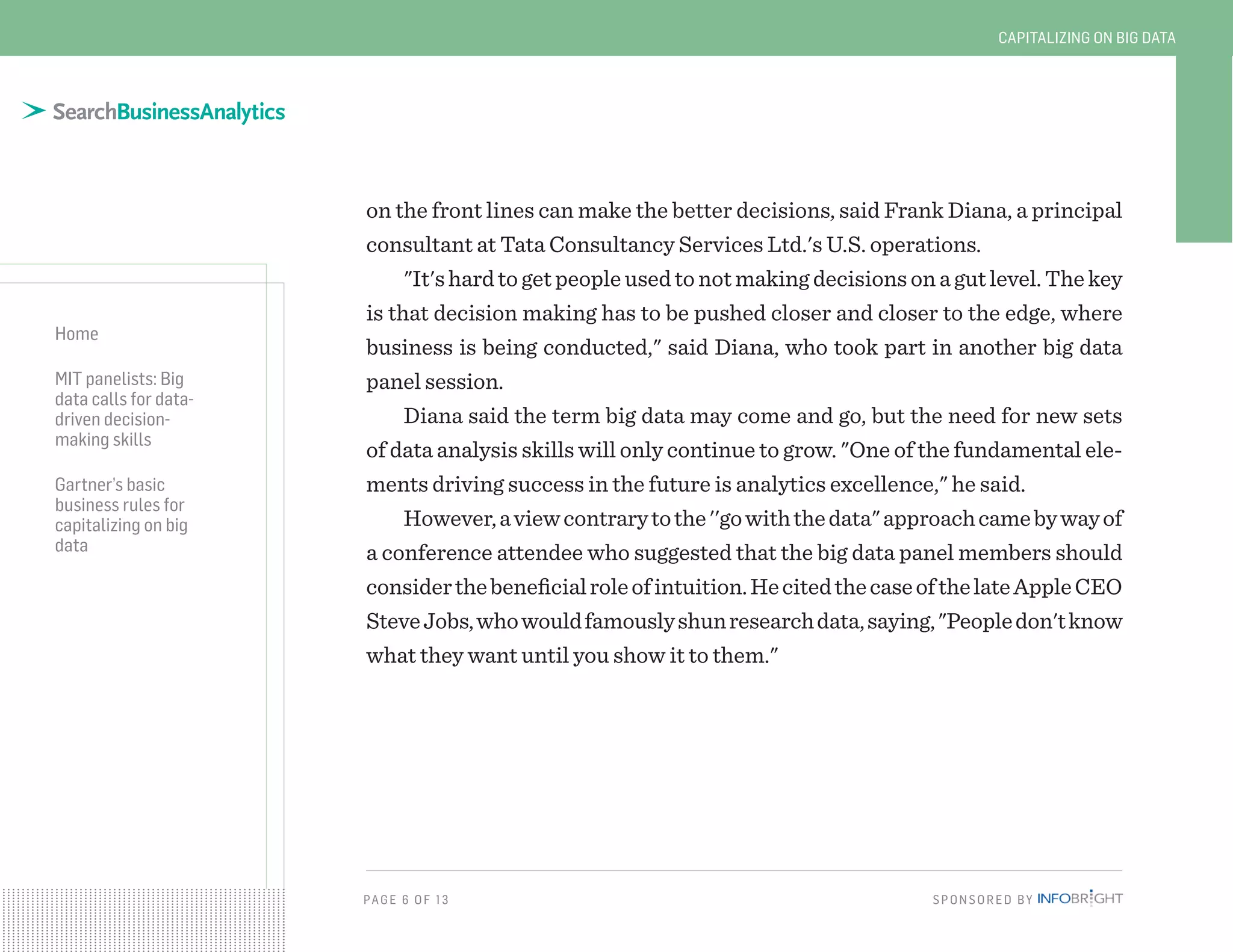 PAG E 6 OF 13 SPONSORED BY
Home
MIT panelists: Big
data calls for data-
driven decision-
making skills
Gartner’s basic
business rules for
capitalizing on big
data
CAPITALIZING ON BIG DATA
on the front lines can make the better decisions, said Frank Diana, a principal
consultant at Tata Consultancy Services Ltd.'s U.S. operations.
"It's hard to get people used to not making decisions on a gut level. The key
is that decision making has to be pushed closer and closer to the edge, where
business is being conducted," said Diana, who took part in another big data
panel session.
Diana said the term big data may come and go, but the need for new sets
of data analysis skills will only continue to grow. "One of the fundamental ele-
ments driving success in the future is analytics excellence," he said.
However,aviewcontrarytothe''gowiththedata"approachcamebywayof
a conference attendee who suggested that the big data panel members should
considerthebeneficialroleofintuition.HecitedthecaseofthelateAppleCEO
SteveJobs,whowouldfamouslyshunresearchdata,saying,"Peopledon'tknow
what they want until you show it to them."
 