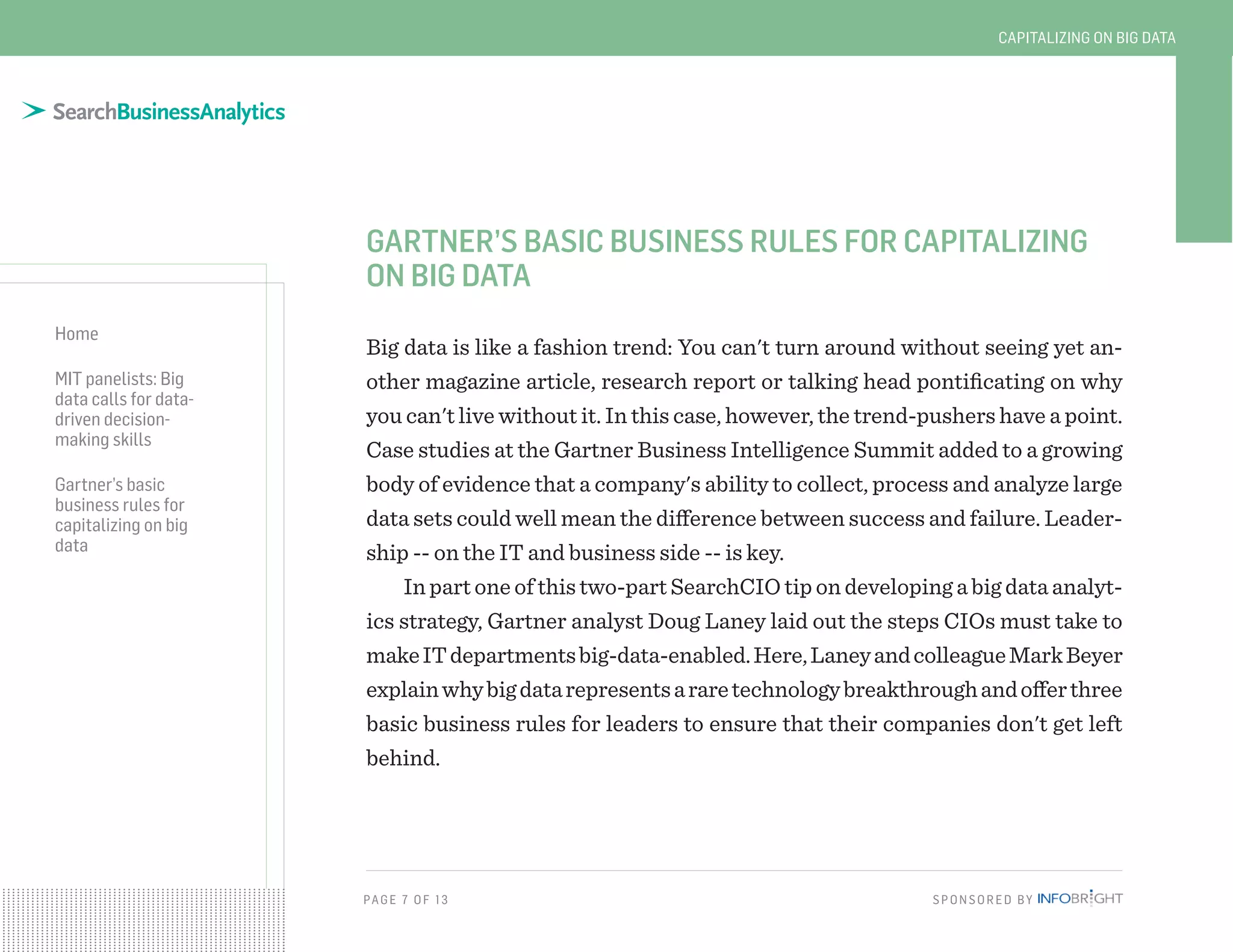 PAG E 7 O F 13 SPONSORED BY
Home
MIT panelists: Big
data calls for data-
driven decision-
making skills
Gartner’s basic
business rules for
capitalizing on big
data
CAPITALIZING ON BIG DATA
GARTNER’S BASIC BUSINESS RULES FOR CAPITALIZING
ON BIG DATA
Big data is like a fashion trend: You can't turn around without seeing yet an-
other magazine article, research report or talking head pontificating on why
you can't live without it. In this case, however, the trend-pushers have a point.
Case studies at the Gartner Business Intelligence Summit added to a growing
body of evidence that a company's ability to collect, process and analyze large
data sets could well mean the difference between success and failure. Leader-
ship -- on the IT and business side -- is key.
In part one of this two-part SearchCIO tip on developing a big data analyt-
ics strategy, Gartner analyst Doug Laney laid out the steps CIOs must take to
makeITdepartmentsbig-data-enabled.Here,LaneyandcolleagueMarkBeyer
explainwhybigdatarepresentsararetechnologybreakthroughandofferthree
basic business rules for leaders to ensure that their companies don't get left
behind.
 