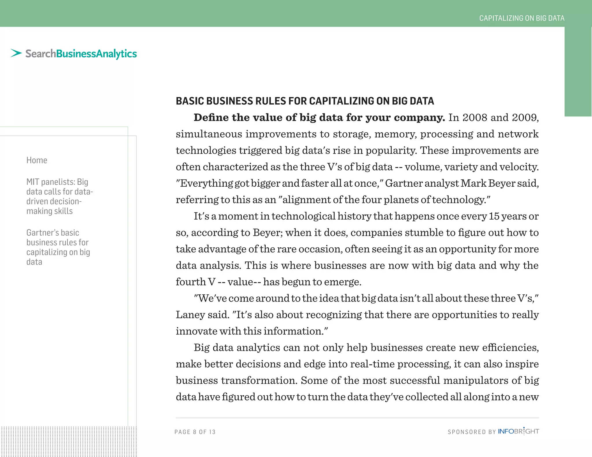 PAG E 8 OF 13 SPONSORED BY
Home
MIT panelists: Big
data calls for data-
driven decision-
making skills
Gartner’s basic
business rules for
capitalizing on big
data
CAPITALIZING ON BIG DATA
BASIC BUSINESS RULES FOR CAPITALIZING ON BIG DATA
Define the value of big data for your company. In 2008 and 2009,
simultaneous improvements to storage, memory, processing and network
technologies triggered big data's rise in popularity. These improvements are
often characterized as the three V's of big data -- volume, variety and velocity.
"Everythinggotbiggerandfasterallatonce,"GartneranalystMarkBeyersaid,
referring to this as an "alignment of the four planets of technology."
It's a moment in technological history that happens once every 15 years or
so, according to Beyer; when it does, companies stumble to figure out how to
take advantage of the rare occasion, often seeing it as an opportunity for more
data analysis. This is where businesses are now with big data and why the
fourth V -- value-- has begun to emerge.
"We'vecomearoundtotheideathatbigdataisn'tallaboutthesethreeV's,"
Laney said. "It's also about recognizing that there are opportunities to really
innovate with this information."
Big data analytics can not only help businesses create new efficiencies,
make better decisions and edge into real-time processing, it can also inspire
business transformation. Some of the most successful manipulators of big
datahavefiguredouthowtoturnthedatathey'vecollectedallalongintoanew
 