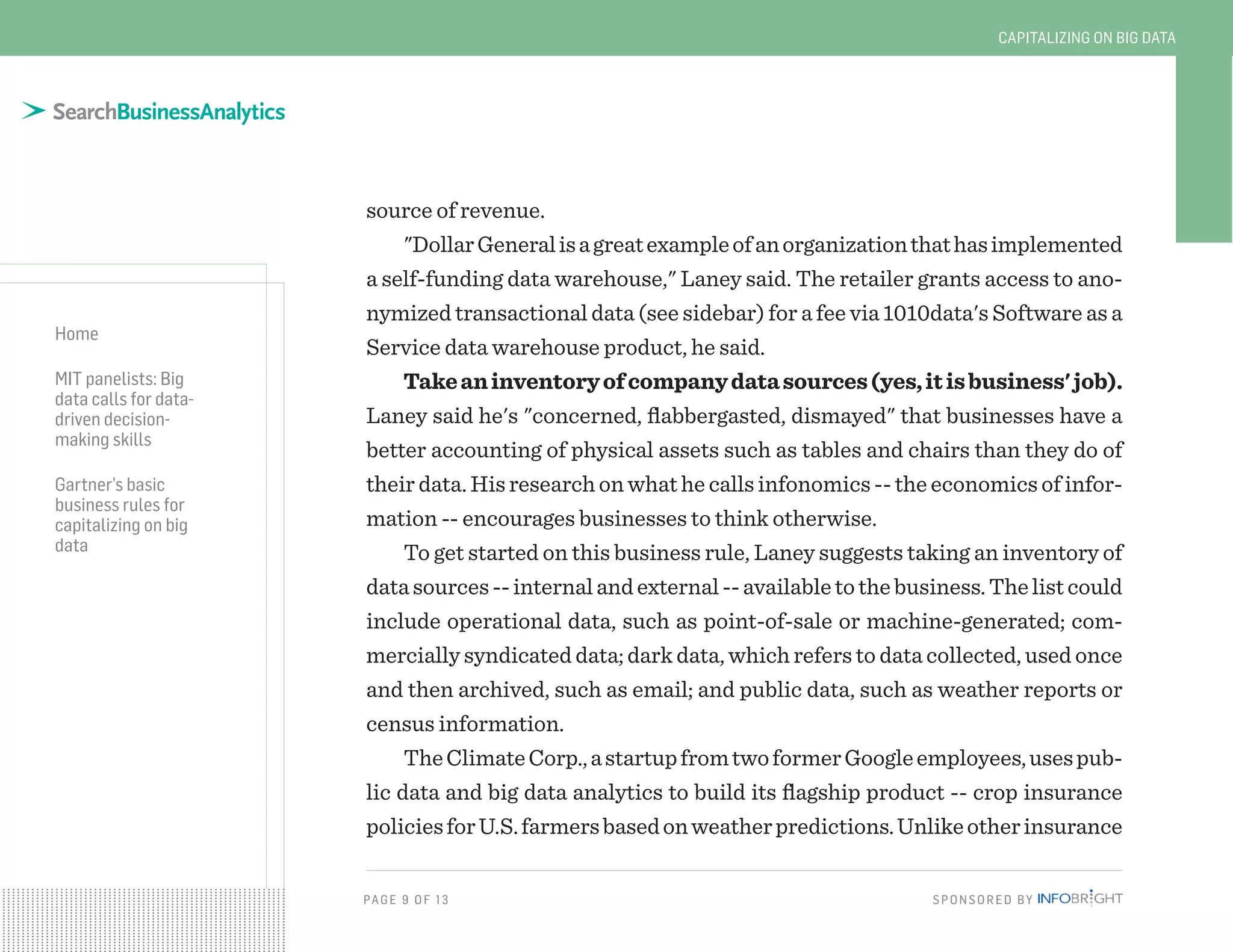 PAG E 9 OF 13 SPONSORED BY
Home
MIT panelists: Big
data calls for data-
driven decision-
making skills
Gartner’s basic
business rules for
capitalizing on big
data
CAPITALIZING ON BIG DATA
source of revenue.
"DollarGeneralisagreatexampleofanorganizationthathasimplemented
a self-funding data warehouse," Laney said. The retailer grants access to ano-
nymized transactional data (see sidebar) for a fee via 1010data's Software as a
Service data warehouse product, he said.
Takeaninventoryofcompanydatasources(yes,itisbusiness'job).
Laney said he's "concerned, flabbergasted, dismayed" that businesses have a
better accounting of physical assets such as tables and chairs than they do of
their data. His research on what he calls infonomics -- the economics of infor-
mation -- encourages businesses to think otherwise.
To get started on this business rule, Laney suggests taking an inventory of
datasources--internalandexternal--availabletothebusiness.Thelistcould
include operational data, such as point-of-sale or machine-generated; com-
mercially syndicated data; dark data, which refers to data collected, used once
and then archived, such as email; and public data, such as weather reports or
census information.
TheClimateCorp.,astartupfromtwoformerGoogleemployees,usespub-
lic data and big data analytics to build its flagship product -- crop insurance
policiesforU.S.farmersbasedonweatherpredictions.Unlikeotherinsurance
 
