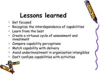 Lessons learned   Get focused Recognize the interdependence of capabilities Learn from the best Create a virtuous cycle of assessment and investment  Compare capability perceptions Match capability with delivery Avoid underinvestment in organization intangibles  Don’t confuse capabilities with activities  