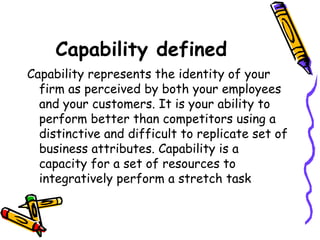 Capability defined   Capability represents the identity of your firm as perceived by both your employees and your customers. It is your ability to perform better than competitors using a distinctive and difficult to replicate set of business attributes. Capability is a capacity for a set of resources to integratively perform a stretch task  