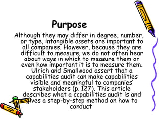 Purpose  Although they may differ in degree, number, or type, intangible assets are important to all companies. However, because they are difficult to measure, we do not often hear about ways in which to measure them or even how important it is to measure them. Ulrich and Smallwood assert that a capabilities audit can make capabilities visible and meaningful to companies’ stakeholders (p. 127). This article describes what a capabilities audit is and gives a step-by-step method on how to conduct  