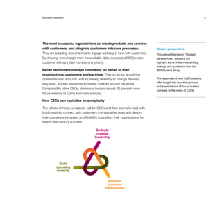 Executive summary                                                                                                       9




                                       Embody
The most successful organizations co-create products and services
                                        creative
with customers, and integrate customers into core processes.
                                      leadership                                 Student perspectives
They are adopting new channels to engage and stay in tune with customers.        Throughout this report, “Student
By drawing more insight from the available data, successful CEOs make            perspectives” sidebars will
customer intimacy their number-one priority.                                     highlight some of the most striking
                                                                                 findings and quotations from the
Better performers manage complexity on behalf of their                           IBM Student Study.
organizations, customers and partners. They do so by simplifying
              Build
            operating
operations and products, and increasing dexterity to change the way              The responses of over 3,600 students
            dexterity                                                            offer insight into how the opinions
they work, access resources and enter markets around the world.
                                                                                 and expectations of future leaders
Compared to other CEOs, dexterous leaders expect 20 percent more                 compare to the views of CEOs.
                                               Reinvent
future revenue to come from new sources.      customer
                                                 relationships
How CEOs can capitalize on complexity

The effects of rising complexity call for CEOs and their teams to lead with
bold creativity, connect with customers in imaginative ways and design
their operations for speed and flexibility to position their organizations for
twenty-first century success.

                                        Embody
                                         creative
                                       leadership




            Build
          operating
          dexterity


                                                 Reinvent
                                                 customer
                                               relationships
 