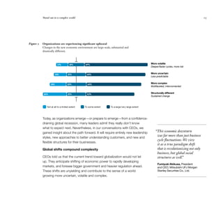 Stand out in a complex world                                                                                                    15




Figure 2   Organizations are experiencing significant upheaval
           Changes in the new economic environment are large-scale, substantial and
           drastically different.



                        13%          18%       69%                                                 More volatile
                                                                                                   Deeper/faster cycles, more risk


                      14%           21%         65%                                                More uncertain
                                                                                                   Less predictable


                 18%               22%           60%                                               More complex
                                                                                                   Multifaceted, interconnected


           26%                      21%         53%
                                                                                                   Structurally different
                                                                                                   Sustained change



              Not at all/to a limited extent   To some extent       To a large/very large extent



           Today, as organizations emerge—or prepare to emerge—from a confidence-
           draining global recession, many leaders admit they really don’t know
           what to expect next. Nevertheless, in our conversations with CEOs, we
           gained insight about the path forward. It will require entirely new leadership              “This economic downturn
                                                                                                        was far more than just business
           styles, new approaches to better understanding customers, and new and
                                                                                                        cycle fluctuations. We view
           flexible structures for their businesses.
                                                                                                        it as a true paradigm shift
           Global shifts compound complexity                                                            that is revolutionizing not only
                                                                                                        business, but global social
           CEOs told us that the current trend toward globalization would not let                       structures as well.”
           up. They anticipate shifting of economic power to rapidly developing
                                                                                                         Fumiyuki Akikusa, President
           markets, and foresee bigger government and heavier regulation ahead.                          and CEO, Mitsubishi UFJ Morgan
           These shifts are unyielding and contribute to the sense of a world                            Stanley Securities Co., Ltd.
           growing more uncertain, volatile and complex.
 