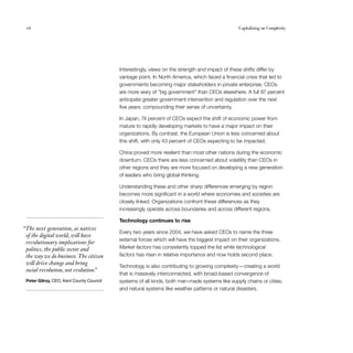 16                                                                                             Capitalizing on Complexity




                                          Interestingly, views on the strength and impact of these shifts differ by
                                          vantage point. In North America, which faced a financial crisis that led to
                                          governments becoming major stakeholders in private enterprise, CEOs
                                          are more wary of “big government” than CEOs elsewhere. A full 87 percent
                                          anticipate greater government intervention and regulation over the next
                                          five years, compounding their sense of uncertainty.

                                          In Japan, 74 percent of CEOs expect the shift of economic power from
                                          mature to rapidly developing markets to have a major impact on their
                                          organizations. By contrast, the European Union is less concerned about
                                          this shift, with only 43 percent of CEOs expecting to be impacted.

                                          China proved more resilient than most other nations during the economic
                                          downturn. CEOs there are less concerned about volatility than CEOs in
                                          other regions and they are more focused on developing a new generation
                                          of leaders who bring global thinking.

                                          Understanding these and other sharp differences emerging by region
                                          becomes more significant in a world where economies and societies are
                                          closely linked. Organizations confront these differences as they
                                          increasingly operate across boundaries and across different regions.

                                          Technology continues to rise
“The next generation, as natives
                                          Every two years since 2004, we have asked CEOs to name the three
 of the digital world, will have
                                          external forces which will have the biggest impact on their organizations.
 revolutionary implications for
 politics, the public sector and          Market factors has consistently topped the list while technological
 the way we do business. The citizen      factors has risen in relative importance and now holds second place.
 will drive change and bring
                                          Technology is also contributing to growing complexity — creating a world
 social revolution, not evolution.
                                 ”
                                          that is massively interconnected, with broad-based convergence of
 Peter Gilroy, CEO, Kent County Council   systems of all kinds, both man-made systems like supply chains or cities;
                                          and natural systems like weather patterns or natural disasters.
 