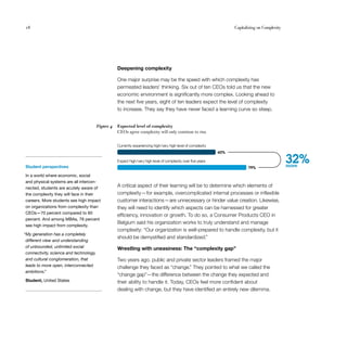 18                                                                                                                    Capitalizing on Complexity




                                                    Deepening complexity

                                                    One major surprise may be the speed with which complexity has
                                                    permeated leaders’ thinking. Six out of ten CEOs told us that the new
                                                    economic environment is significantly more complex. Looking ahead to
                                                    the next five years, eight of ten leaders expect the level of complexity
                                                    to increase. They say they have never faced a learning curve so steep.


                                         Figure 4   Expected level of complexity
                                                    CEOs agree complexity will only continue to rise.


                                                    Currently experiencing high/very high level of complexity
                                                                                                                60%


Student perspectives
                                                    Expect high/very high level of complexity over ﬁve years
                                                                                                                             79%
                                                                                                                                                   32%
                                                                                                                                                   more

In a world where economic, social
and physical systems are all intercon­
nected, students are acutely aware of
                                                    A critical aspect of their learning will be to determine which elements of
the complexity they will face in their              complexity — for example, overcomplicated internal processes or inflexible
careers. More students see high impact              customer interactions— are unnecessary or hinder value creation. Likewise,
on organizations from complexity than               they will need to identify which aspects can be harnessed for greater
CEOs—70 percent compared to 60
                                                    efficiency, innovation or growth. To do so, a Consumer Products CEO in
percent. And among MBAs, 78 percent
                                                    Belgium said his organization works to truly understand and manage
see high impact from complexity.
                                                    complexity: “Our organization is well-prepared to handle complexity, but it
“My generation has a completely
                                                    should be demystified and standardized.”
 different view and understanding
 of unbounded, unlimited social                     Wrestling with uneasiness: The “complexity gap”
 connectivity, science and technology,
 and cultural conglomeration, that                  Two years ago, public and private sector leaders framed the major
 leads to more open, interconnected                 challenge they faced as “change.” They pointed to what we called the
 ambitions.”
                                                    “change gap”— the difference between the change they expected and
Student, United States                              their ability to handle it. Today, CEOs feel more confident about
                                                    dealing with change, but they have identified an entirely new dilemma.
 