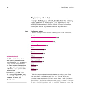 24                                                                                                                 Capitalizing on Complexity




                                                   Defy complexity with creativity

                                                   The degree of difficulty CEOs anticipate, based on the swirl of complexity,
                                                   has brought them to an inflection point. Asked to prioritize the three
                                                   most important leadership qualities in the new economic environment,
                                                   creativity was the one they selected more than any other choice.


                                        Figure 7   Top leadership qualities
                                                   CEOs cited creativity as the most important leadership quality over the next five years.

                                                   Creativity
                                                                                                           60%

                                                   Integrity
                                                                                                    52%

                                                   Global thinking
                                                                                     35%

                                                   Inﬂuence
                                                                               30%

                                                   Openness
                                                                              28%

                                                   Dedication
 Student perspectives
                                                                             26%
 Like CEOs, six out of ten students
                                                   Focus on sustainability
 rated creativity among the top three
 leadership qualities, more than any other                                   26%

 quality. However, areas of difference             Humility
 are striking. Students included global                         12%
 thinking 43 percent more than CEOs,
                                                   Fairness
 and included a focus on sustainability
                                                                12%
 36 percent more.

“Global thinking is a must for leaders,
 but it should be associated with focus            CEOs recognize that leading creatively will require them to shed some
 on sustainability and integrity; otherwise
                                                   long-held beliefs. Their approaches need to be original, rather than
 businesses will be short lived.”
                                                   traditional. They must be distinct and, at times, radical in their conception
 Student, Japan                                    and execution, not just marginally better than existing models or methods.
                                                   Or, as one Telecommunications CEO in India put it: “Creativity in everything.”
 