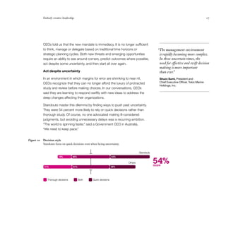 Embody creative leadership                                                                                                         27




            CEOs told us that the new mandate is immediacy. It is no longer sufficient
            to think, manage or delegate based on traditional time horizons or                        “The management environment
            strategic planning cycles. Both new threats and emerging opportunities                     is rapidly becoming more complex.
            require an ability to see around corners, predict outcomes where possible,                 In these uncertain times, the
            act despite some uncertainty, and then start all over again.                               need for effective and swift decision
                                                                                                       making is more important
            Act despite uncertainty                                                                    than ever.”
            In an environment in which margins for error are shrinking to near nil,                    Shuzo Sumi, President and
            CEOs recognize that they can no longer afford the luxury of protracted                     Chief Executive Officer, Tokio Marine
                                                                                                       Holdings, Inc.
            study and review before making choices. In our conversations, CEOs
            said they are learning to respond swiftly with new ideas to address the
            deep changes affecting their organizations.

            Standouts master this dilemma by finding ways to push past uncertainty.
            They were 54 percent more likely to rely on quick decisions rather than
            thorough study. Of course, no one advocated making ill-considered
            judgments, but avoiding unnecessary delays was a recurring ambition.
            “The world is spinning faster,” said a Government CEO in Australia.
            “We need to keep pace.”


Figure 10   Decision style
            Standouts focus on quick decisions even when facing uncertainty.


                                                                                        Standouts
                         15%        42%                                43%



            31%                      41%                               28%
                                                                               Others               54%
                                                                                                    more



               Thorough decisions          Both      Quick decisions
 