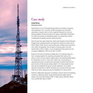 34                                                         Capitalizing on Complexity




     Case study
     Axiata Group
     Writing the future

     Axiata Group is one of the largest Asian telecommunication companies,
     with operations in ten countries, 25,000 employees and 120 million
     subscribers. Axiata’s vision is to be a regional champion by 2015, by
     piecing together the best throughout the region in affordable connectivity,
     innovative technology and developing talent, and uniting them toward
     a single goal and greater purpose: advancing Asia.8

     Over the past two years, Axiata has made major progress toward that goal.
     It began when Jamaludin Ibrahim emerged from retirement to take over as
     CEO in March 2008. Ibrahim was formerly head of Maxis Communications
     and, under his leadership, the company’s revenues grew more than
     twenty-fold to US$ 2.3 billion — an accomplishment that earned him the
     accolade of Malaysia’s “CEO of the Year” in 2009.9

     Ibrahim’s first order of business at Axiata was to innovatively forge one
     team, bringing together the operating companies that made up the
     group to work in unison toward a shared vision. He invited key stakeholders
     to a leadership summit in Tokyo. But, rather than concentrating on
     organizational issues, he asked each participant to pretend they had his
     job and write a fictional press release dated in the future explaining how
     they had accomplished the group’s growth objectives. This creative
     approach forced them to rethink the status quo and admit that they could
     never do so alone, paving the way for cooperation on various fronts.

     Ibrahim’s collaborative approach to building a common vision and fostering
     creativity is delivering results. Axiata recently posted stellar financial
     results, with net profits tripling to RM 1.7 billion (about US$ 495 million)
                                          10
     from just RM 498 million in 2008.
 