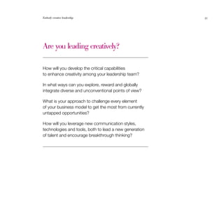 Embody creative leadership                              35




Are you leading creatively?

How will you develop the critical capabilities
to enhance creativity among your leadership team?

In what ways can you explore, reward and globally
integrate diverse and unconventional points of view?

What is your approach to challenge every element
of your business model to get the most from currently
untapped opportunities?

How will you leverage new communication styles,
technologies and tools, both to lead a new generation
of talent and encourage breakthrough thinking?
 