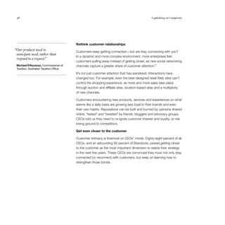 38                                                                                            Capitalizing on Complexity




                                        Rethink customer relationships
“Our products need to                   Customers keep getting connected — but are they connecting with you?
 anticipate need, rather than
                                        In a dynamic and more complex environment, more enterprises feel
 respond to a request.
                     ”
                                        customers pulling away instead of getting closer, as new social networking
 Michael D’Ascenzo, Commissioner of     channels capture a greater share of customer attention.11
 Taxation, Australian Taxation Office
                                        It’s not just customer attention that has wandered. Interactions have
                                        changed too. For example, even the best-designed retail Web sites can’t
                                        control the shopping experience, as more and more sales take place
                                        through auction and affiliate sites, location-based sites and a multiplicity
                                        of new channels.

                                        Customers encountering new products, services and experiences on what
                                        seems like a daily basis are growing less loyal to their brands and even
                                        their own habits. Reputations can be built and burned by opinions shared
                                        online, “texted” and “tweeted” by friends, bloggers and advocacy groups.
                                        CEOs told us they need to re-ignite customer interest and loyalty, or risk
                                        losing ground to competitors.

                                        Get even closer to the customer

                                        Customer intimacy is foremost on CEOs’ minds. Eighty-eight percent of all
                                        CEOs, and an astounding 95 percent of Standouts, picked getting closer
                                        to the customer as the most important dimension to realize their strategy
                                        in the next five years. These CEOs are convinced they must not only stay
                                        connected (or reconnect) with customers, but keep on learning how to
                                        strengthen those bonds.
 