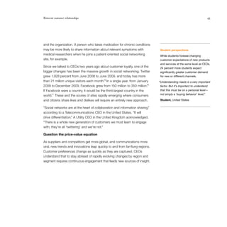 Reinvent customer relationships                                                                                       43




and the organization. A person who takes medication for chronic conditions
may be more likely to share information about relevant symptoms with             Student perspectives
medical researchers when he joins a patient-oriented social networking           While students foresee changing
site, for example.                                                               customer expectations of new products
                                                                                 and services at the same level as CEOs,
Since we talked to CEOs two years ago about customer loyalty, one of the         24 percent more students expect
bigger changes has been the massive growth in social networking. Twitter         significantly greater customer demand
grew 1,928 percent from June 2008 to June 2009, and today has more               for new or different channels.
                                             15
than 21 million unique visitors each month. In a single year, from January      “Understanding needs is a very important
                                                                           16
2009 to December 2009, Facebook grew from 150 million to 350 million.            factor. But it’s important to understand
If Facebook were a country, it would be the third-largest country in the         that this must be on a personal level—
                                                                                 not simply a ‘buying behavior’ level.”
world.17 These and the scores of sites rapidly emerging where consumers
and citizens share likes and dislikes will require an entirely new approach.     Student, United States

“Social networks are at the heart of collaboration and information sharing,”
according to a Telecommunications CEO in the United States. “It will
drive differentiation.” A Utility CEO in the United Kingdom acknowledged,
“There is a whole new generation of customers we must learn to engage
with; they’re all ‘twittering’ and we’re not.”

Question the price-value equation

As suppliers and competitors get more global, and communications more
viral, new trends and innovations leap quickly to and from far-flung regions.
Customer preferences change as quickly as they are captured. CEOs
understand that to stay abreast of rapidly evolving changes by region and
segment requires continuous engagement that feeds new sources of insight.
 