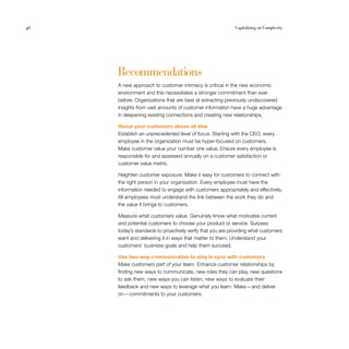 46                                                         Capitalizing on Complexity




     Recommendations
     A new approach to customer intimacy is critical in the new economic
     environment and this necessitates a stronger commitment than ever
     before. Organizations that are best at extracting previously undiscovered
     insights from vast amounts of customer information have a huge advantage
     in deepening existing connections and creating new relationships.

     Honor your customers above all else
     Establish an unprecedented level of focus. Starting with the CEO, every
     employee in the organization must be hyper-focused on customers.
     Make customer value your number one value. Ensure every employee is
     responsible for and assessed annually on a customer satisfaction or
     customer value metric.

     Heighten customer exposure. Make it easy for customers to connect with
     the right person in your organization. Every employee must have the
     information needed to engage with customers appropriately and effectively.
     All employees must understand the link between the work they do and
     the value it brings to customers.

     Measure what customers value. Genuinely know what motivates current
     and potential customers to choose your product or service. Surpass
     today’s standards to proactively verify that you are providing what customers
     want and delivering it in ways that matter to them. Understand your
     customers’ business goals and help them succeed.

     Use two-way communication to stay in sync with customers
     Make customers part of your team. Enhance customer relationships by
     finding new ways to communicate, new roles they can play, new questions
     to ask them, new ways you can listen, new ways to evaluate their
     feedback and new ways to leverage what you learn. Make — and deliver
     on — commitments to your customers.
 