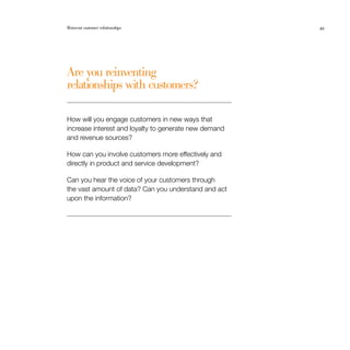Reinvent customer relationships                        49




Are you reinventing
relationships with customers?

How will you engage customers in new ways that
increase interest and loyalty to generate new demand
and revenue sources?

How can you involve customers more effectively and
directly in product and service development?

Can you hear the voice of your customers through
the vast amount of data? Can you understand and act
upon the information?
 