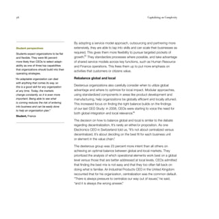 56                                                                                                   Capitalizing on Complexity




                                             By adopting a service model approach, outsourcing and partnering more
Student perspectives                         extensively, they are able to tap into skills and can scale their businesses as
Students expect organizations to be flat     required. This gives them more flexibility to pursue targeted pockets of
and flexible. They were 90 percent           growth.25 They standardize processes where possible, and take advantage
more likely than CEOs to select adapt­       of shared service models across key functions, such as Human Resource
ability as one of three top capabilities     and Finance operations. This frees them up to put more emphasis on
that organizations should build into their
                                             activities that customers or citizens value.
operating strategies.

“An adaptable organization can deal          Rebalance global and local
 with anything that comes its way, so
 this is a good skill for any organization
                                             Dexterous organizations also carefully consider when to utilize global
 at any time. Today, the markets             advantage and where to optimize for local impact. Modular approaches,
 change constantly, so it is even more       using standardized components in areas like product development and
 important. Being able to see what           manufacturing, help organizations be globally efficient and locally attuned.
 is coming reduces the risk of entering
                                             This increased focus on finding the right balance builds on the findings
 into business and can be easily done
                                             of our last CEO Study: in 2008, CEOs were starting to voice the need for
 to help an organization plan.”
                                             both global integration and local relevance.26
Student, France
                                             The decision on how to balance global and local is similar to the debate
                                             regarding decentralization. It’s rarely an either/or proposition. As one
                                             Electronics CEO in Switzerland told us, “It’s not about centralized versus
                                             decentralized. It’s about deciding on the best fit for each business unit
                                             or element in the value chain.”

                                             The dexterous group was 23 percent more intent than all others on
                                             achieving an optimal balance between global and local markets. They
                                             prioritized the analysis of which operational elements work best on a global
                                             level versus those that are better addressed at local levels. CEOs admitted
                                             that finding the best mix is not easy and that they too often fall back on
                                             doing what is familiar. An Industrial Products CEO in the United Kingdom
                                             recounted that for his organization, centralization was the common default.
                                             “There is always pressure to centralize our way out of issues, he said,
                                                                                                            ”
                                             “and it is always the wrong answer.”
 