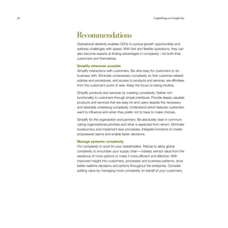 58                                                         Capitalizing on Complexity




     Recommendations
     Operational dexterity enables CEOs to pursue growth opportunities and
     address challenges with speed. With fast and flexible operations, they can
     also become experts at finding advantages in complexity — for both their
     customers and themselves.

     Simplify whenever possible
     Simplify interactions with customers. Be ultra-easy for customers to do
     business with. Eliminate unnecessary complexity so that customer-related
     policies and procedures, and access to products and services, are effortless
     from the customer’s point of view. Keep the focus on being intuitive.

     Simplify products and services by masking complexity. Deliver rich
     functionality to customers through simple interfaces. Provide deeply valuable
     products and services that are easy for end users despite the necessary
     and desirable underlying complexity. Understand which features customers
     want to influence and when they prefer not to have to make choices.

     Simplify for the organization and partners. Be absolutely clear in communi-
     cating organizational priorities and what is expected from whom. Eliminate
     bureaucracy and implement lean processes. Integrate functions to create
     empowered teams and enable faster decisions.

     Manage systemic complexity
     Put complexity to work for your stakeholders. Refuse to allow global
     complexity to encumber your supply chain — instead, extract value from the
     existence of more options to make it more efficient and effective. With
     improved insight into customers, processes and business patterns, drive
     better realtime decisions and actions throughout the enterprise. Consider
     adding value by managing more complexity on behalf of your customers.
 