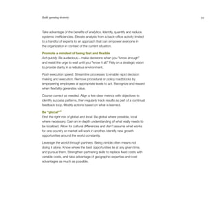 Build operating dexterity                                                         59




Take advantage of the benefits of analytics. Identify, quantify and reduce
systemic inefficiencies. Elevate analysis from a back-office activity limited
to a handful of experts to an approach that can empower everyone in
the organization in context of the current situation.

Promote a mindset of being fast and flexible
Act quickly. Be audacious — make decisions when you “know enough”
and resist the urge to wait until you “know it all.” Rely on a strategic vision
to provide clarity in a nebulous environment.

Push execution speed. Streamline processes to enable rapid decision
making and execution. Remove procedural or policy roadblocks by
empowering employees at appropriate levels to act. Recognize and reward
when flexibility generates value.

Course-correct as needed. Align a few clear metrics with objectives to
identify success patterns, then regularly track results as part of a continual
feedback loop. Modify actions based on what is learned.

Be “glocal” 27
Find the right mix of global and local. Be global where possible, local
where necessary. Gain an in-depth understanding of what really needs to
be localized. Allow for cultural differences and don’t assume what works
for one country or market will work in another. Identify new growth
opportunities around the world constantly.

Leverage the world through partners. Being nimble often means not
doing it alone. Know where the best opportunities lie at any given time,
and pursue them. Strengthen partnering skills to replace fixed costs with
variable costs, and take advantage of geographic expertise and cost
advantages as much as possible.
 