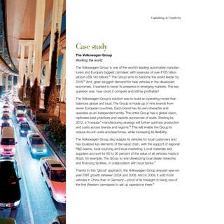 60                                                         Capitalizing on Complexity




     Case study
     The Volkswagen Group
     Working the world

     The Volkswagen Group is one of the world’s leading automobile manufac-
     turers and Europe’s biggest carmaker, with revenues of over €105 billion
     (about US$ 140 billion).28 The Group aims to become the world leader by
     2018.29 And, given sluggish demand for new vehicles in the developed
     economies, it wanted to boost its presence in emerging markets. The key
     question was: how could it compete and still be profitable?

     The Volkswagen Group’s solution was to build an operating model that
     balances global and local. The Group is made up of nine brands from
     seven European countries. Each brand has its own character and
     operates as an independent entity. The entire Group has a global vision,
     replicates best practices and exploits economies of scale. Starting by
     2012, a “modular” manufacturing strategy will further optimize production
     and costs across brands and regions.30 This will enable the Group to
     reduce its unit costs and lead times, while increasing its flexibility.

     The Volkswagen Group also adapts its vehicles for local customers and
     has localized key elements of the value chain, with the support of regional
     R&D teams, local sourcing and local marketing. Local materials and
     suppliers account for 80 to 90 percent of the value of all vehicles made in
     Brazil, for example. The Group is now developing local dealer networks
     and financing facilities, in collaboration with local banks.31

     Thanks to this “glocal” approach, the Volkswagen Group enjoyed year-on-
     year EBIT growth between 2004 and 2008. And in 2009, it sold more
     vehicles in China than in Germany — proof of its foresight in being one of
     the first Western carmakers to set up operations there.32
 