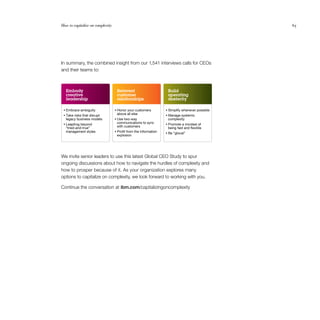 How to capitalize on complexity                                                                 65




In summary, the combined insight from our 1,541 interviews calls for CEOs
and their teams to:



  Embody                           Reinvent                       Build
  creative                         customer                       operating
  leadership                       relationships                  dexterity

 • Embrace ambiguity              • Honor your customers         • Simplify whenever possible
 • Take risks that disrupt         above all else                • Manage systemic
  legacy business models          • Use two-way                   complexity
 • Leapfrog beyond                 communications to sync        • Promote a mindset of
  “tried-and-true”                 with customers                 being fast and ﬂexible
  management styles               • Proﬁt from the information
                                                                 • Be “glocal”
                                   explosion




We invite senior leaders to use this latest Global CEO Study to spur
ongoing discussions about how to navigate the hurdles of complexity and
how to prosper because of it. As your organization explores many
options to capitalize on complexity, we look forward to working with you.

Continue the conversation at ibm.com/capitalizingoncomplexity
 