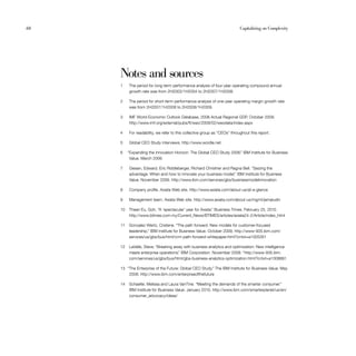 68                                                                          Capitalizing on Complexity




     Notes and sources
     1    The period for long-term performance analysis of four-year operating compound annual
          growth rate was from 2H2003/1H2004 to 2H2007/1H2008.

     2    The period for short-term performance analysis of one-year operating margin growth rate
          was from 2H2007/1H2008 to 2H2008/1H2009.

     3    IMF World Economic Outlook Database, 2008 Actual Regional GDP, October 2009.
          http://www.imf.org/external/pubs/ft/weo/2009/02/weodata/index.aspx

     4    For readability, we refer to this collective group as “CEOs” throughout this report.

     5    Global CEO Study interviews; http://www.wordle.net

     6    “Expanding the Innovation Horizon: The Global CEO Study 2006.” IBM Institute for Business
           Value. March 2006.

     7    Giesen, Edward, Eric Riddleberger, Richard Christner and Ragna Bell. “Seizing the
          advantage: When and how to innovate your business model.” IBM Institute for Business
          Value. November 2009. http://www.ibm.com/services/gbs/businessmodelinnovation

     8    Company profile. Axiata Web site. http://www.axiata.com/about-us/at-a-glance

     9    Management team. Axiata Web site. http://www.axiata.com/about-us/mgmt/jamaludin

     10   Thean Eu, Goh. “A ‘spectacular’ year for Axiata. Business Times. February 25, 2010.
                                                         ”
          http://www.btimes.com.my/Current_News/BTIMES/articles/axiata24-2/Article/index_html

     11   Gonzalez-Wertz, Cristene. “The path forward: New models for customer-focused
          leadership.” IBM Institute for Business Value. October 2009. http://www-935.ibm.com/
          services/us/gbs/bus/html/crm-path-forward-whitepaper.html?cntxt=a1005261

     12   LaValle, Steve. “Breaking away with business analytics and optimization: New intelligence
          meets enterprise operations. IBM Corporation. November 2009. “http://www-935.ibm.
                                      ”
          com/services/us/gbs/bus/html/gbs-business-analytics-optimization.html?cntxt=a1008891

     13 “The Enterprise of the Future: Global CEO Study.” The IBM Institute for Business Value. May
         2008. http://www.ibm.com/enterpriseofthefuture

     14   Schaefer, Melissa and Laura VanTine. “Meeting the demands of the smarter consumer.”
          IBM Institute for Business Value. January 2010. http://www.ibm.com/smarterplanet/us/en/
          consumer_advocacy/ideas/
 