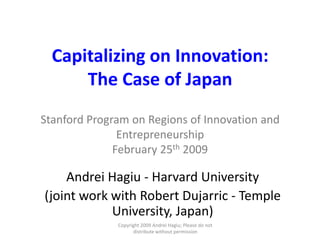 Capitalizing on Innovation: The Case of JapanStanford Program on Regions of Innovation and EntrepreneurshipFebruary 25th 2009 Andrei Hagiu - Harvard University (joint work with Robert Dujarric - Temple University, Japan) Copyright 2009 Andrei Hagiu; Please do not distribute without permission 