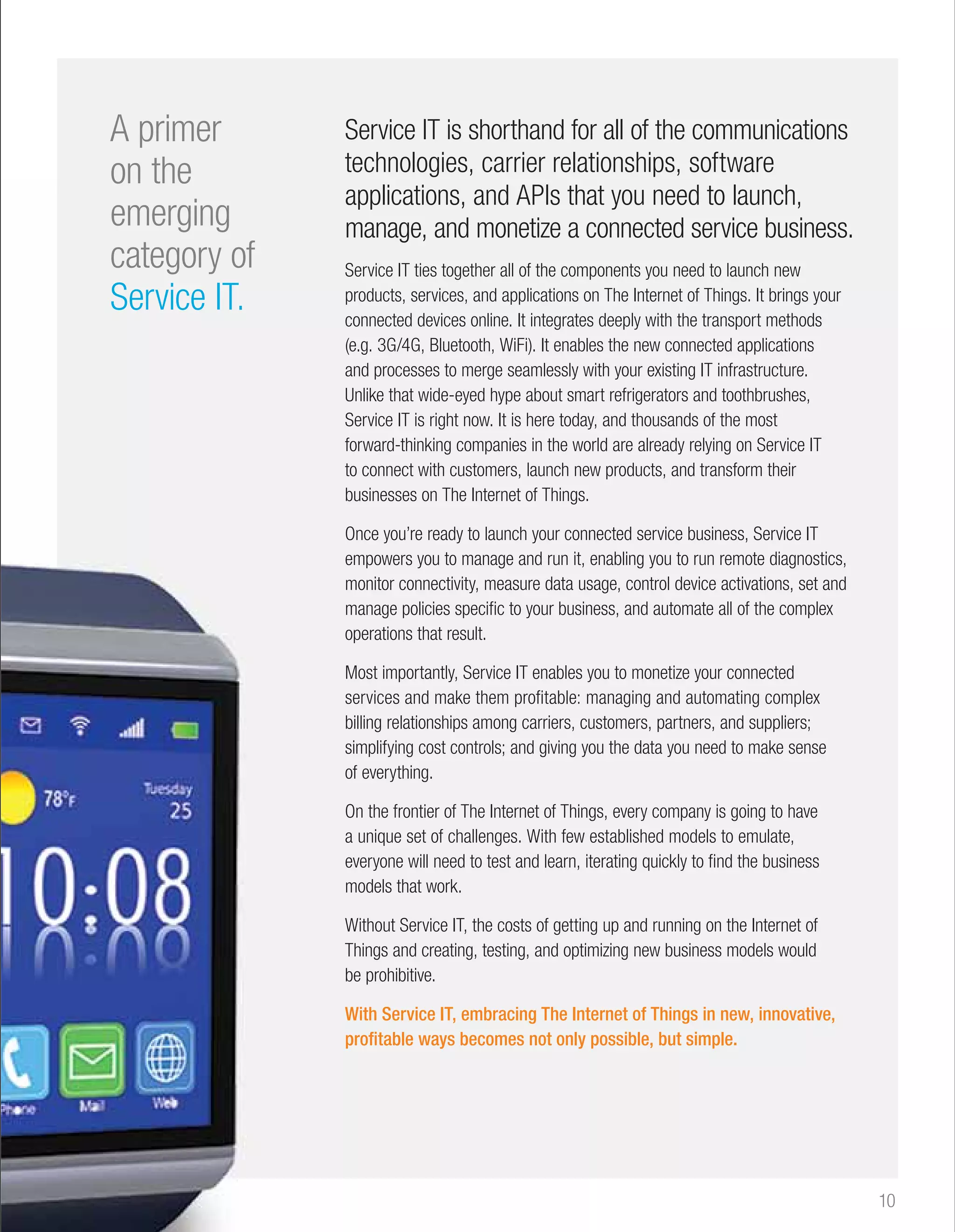 10 
Service IT is shorthand for all of the communications 
technologies, carrier relationships, software 
that you need to launch, 
connected service business. 
Service IT ties together all of the components you need to launch new 
products, services, and applications on The Internet of Things. It brings your 
connected devices online. It integrates 
deeply with the transport methods 
(e.g. 3G/4G, Bluetooth, WiFi). It enables the new connected applications 
and processes to merge seamlessly with your existing IT infrastructure. 
Unlike that wide-eyed hype about smart refrigerators and toothbrushes, 
Service IT is right now. It is here today, and thousands of the most 
forward-thinking companies in the world are already relying on Service IT 
to connect with customers, launch new products, and transform their 
businesses on The Internet of Things. 
Once you’re ready to launch your connected service business, Service IT 
empowers you to manage and run it, 
enabling you to run remote diagnostics, 
monitor connectivity, measure data usage, control device activations, set and 
manage policies specific to your business, and automate all of the complex 
operations that result. 
Most importantly, Service IT enables you to monetize your connected 
services and make them profitable: managing and automating complex 
billing relationships among carriers, customers, partners, and suppliers; 
simplifying cost controls; and giving you the data you need to make sense 
of everything. 
On the frontier of The Internet of Things, every company is going to have 
a unique set of challenges. With few 
established models to emulate, 
everyone will need to test and learn, iterating quickly to find the business 
models that work. 
Without Service IT, the costs of getting up and running on the Internet of 
Things and creating, testing, and optimizing new business models would 
be prohibitive. 
With Service IT, embracing The Internet of Things in new, innovative, 
profitable ways becomes not only 
possible, but simple. 
A primer 
on the 
emerging 
category of 
Service IT. 
applications, and APIs tha 
manage, and monetize a c 
com 
o 
enabl 
w 
sma 
today 
wo 
ne 
conn 
us 
busin 
y 
m 
cu 
yo 
Thing 
it 
gettin 
optim 
Int 
 