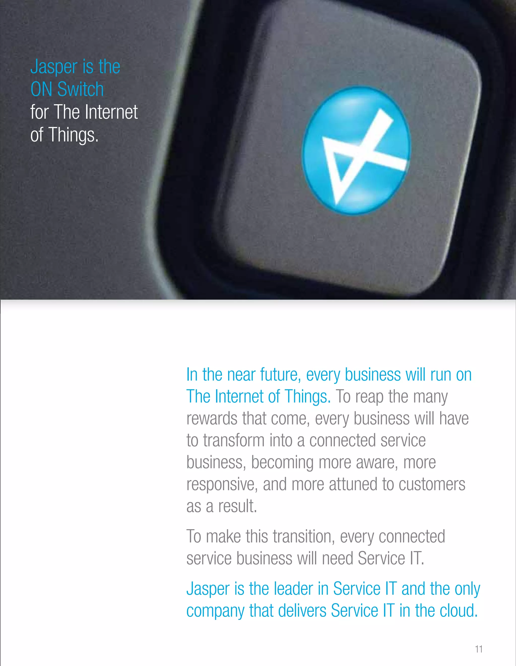 Jasper is the 
ON Switch 
for The Internet 
of Things. 
In the near future, every business will run on 
The Internet of Things. To reap the many 
rewards that come, every business will have 
to transform into a connected service 
business, becoming more aware, more 
responsive, and more attuned to customers 
as a result. 
To make this transition, every connected 
service business will need Service IT. 
Jasper is the leader in Service IT and the only 
company that delivers Service IT in the cloud. 
11 
 