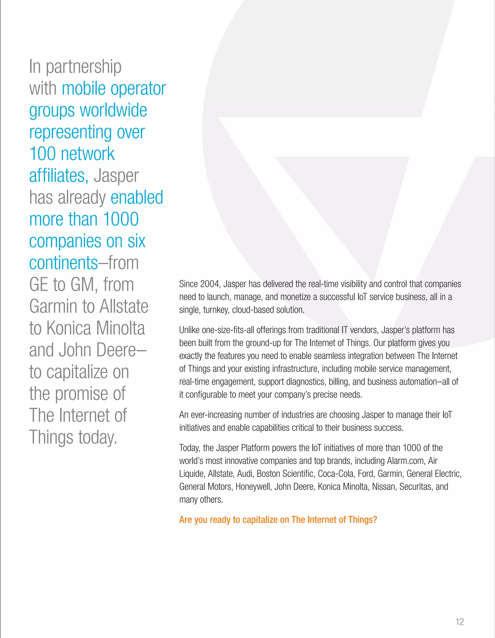 In partnership 
with mobile operator 
groups worldwide 
representing over 
100 network 
affiliates, Jasper 
has already enabled 
more than 1000 
companies on six 
continents–from 
GE to GM, from 
Garmin to Allstate 
to Konica Minolta 
and John Deere– 
to capitalize on 
the promise of 
The Internet of 
Things today. 
Since 2004, Jasper has delivered the real-time visibility and control that companies 
need to launch, manage, and monetize a successful IoT service business, all in a 
single, turnkey, cloud-based solution. 
Unlike one-size-fits-all offerings from traditional IT vendors, Jasper’s platform has 
been built from the ground-up for The Internet of Things. Our platform gives you 
exactly the features you need to enable seamless integration between The Internet 
of Things and your existing infrastructure, including mobile service management, 
real-time engagement, support diagnostics, billing, and business automation–all of 
it configurable to meet your company’s precise needs. 
An ever-increasing number of industries are choosing Jasper to manage their IoT 
initiatives and enable capabilities critical to their business success. 
Today, the Jasper Platform powers the IoT initiatives of more than 1000 of the 
world’s most innovative companies and top brands, including Alarm.com, Air 
Liquide, Allstate, Audi, Boston Scientific, Coca-Cola, Ford, Garmin, General Electric, 
General Motors, Honeywell, John Deere, Konica Minolta, Nissan, Securitas, and 
many others. 
Are you ready to capitalize on The Internet of Things? 
12 
