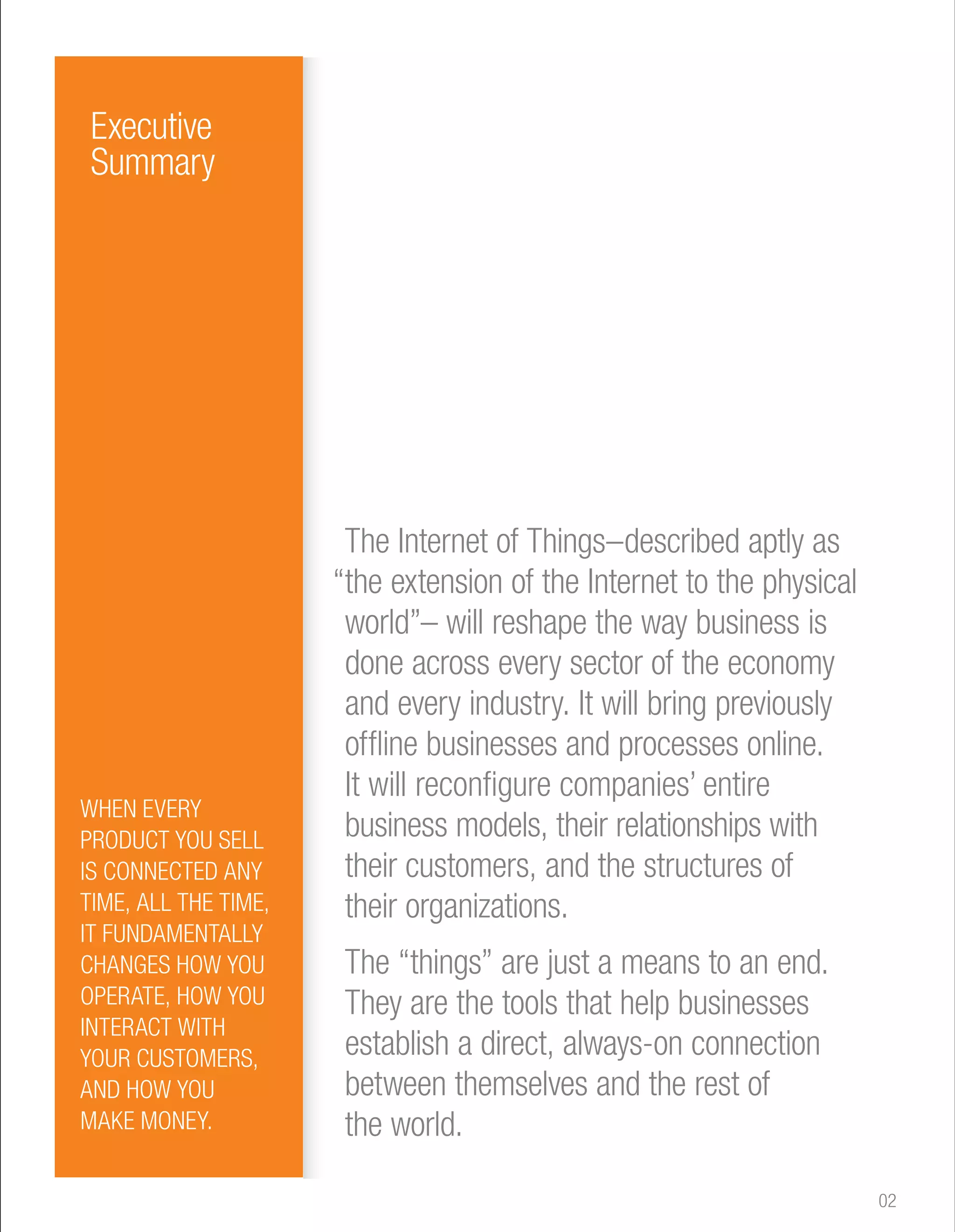 The Internet of Things–described aptly as 
“the extension of the Internet to the physical 
world”– will reshape the way business is 
done across every sector of the economy 
and every industry. It will bring previously 
offline businesses and processes online. 
It will reconfigure companies’ entire 
business models, their relationships with 
their customers, and the structures of 
their organizations. 
The “things” are just a means to an end. 
They are the tools that help businesses 
establish a direct, always-on connection 
between themselves and the rest of 
the world. 
Executive 
Summary 
WHEN EVERY 
PRODUCT YOU SELL 
IS CONNECTED ANY 
TIME, ALL THE TIME, 
IT FUNDAMENTALLY 
CHANGES HOW YOU 
OPERATE, HOW YOU 
INTERACT WITH 
YOUR CUSTOMERS, 
AND HOW YOU 
MAKE MONEY. 
02 
 