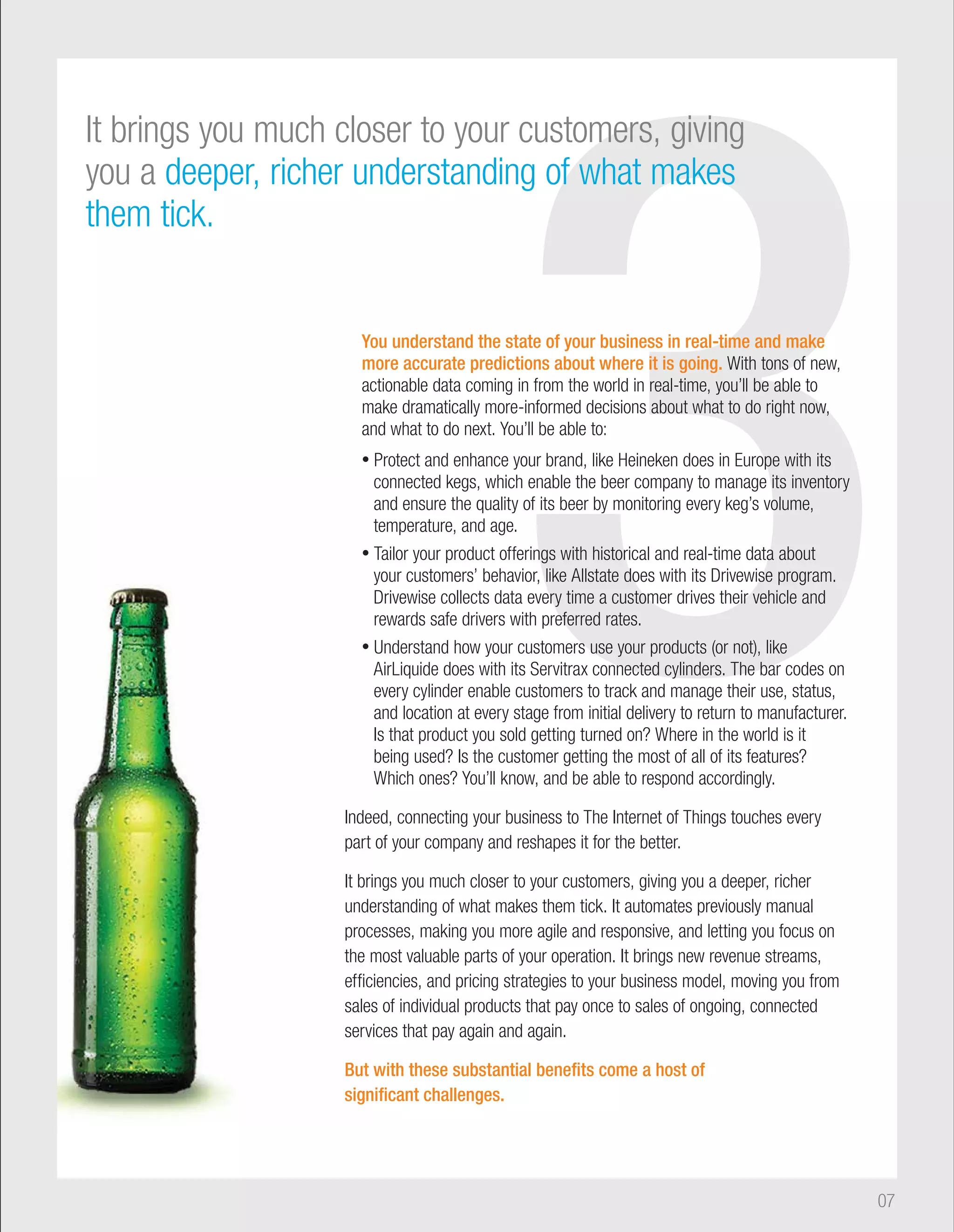3 You understand the state of your business in real-time and make 
It brings you much closer to your customers, giving 
you a deeper, richer understanding of what makes 
them tick. 
more accurate predictions about where it is going. With tons of new, 
actionable data coming in from the world in real-time, you’ll be able to 
make dramatically more-informed decisions about what to do right now, 
and what to do next. You’ll be able to: 
• Protect and enhance your brand, like Heineken does in Europe with its 
connected kegs, which enable the beer company to manage its inventory 
and ensure the quality of its beer by monitoring every keg’s volume, 
temperature, and age. 
• Tailor your product offerings with historical and real-time data about 
your customers’ behavior, like Allstate does with its Drivewise program. 
Drivewise collects data every time a customer drives their vehicle and 
rewards safe drivers with preferred rates. 
• Understand how your customers use your products (or not), like 
AirLiquide does with its Servitrax connected cylinders. The bar codes on 
every cylinder enable customers to track and manage their use, status, 
and location at every stage from initial delivery to return to manufacturer. 
Is that product you sold getting turned on? Where in the world is it 
being used? Is the customer getting the most of all of its features? 
Which ones? You’ll know, and be able to respond accordingly. 
Indeed, connecting your business to The Internet of Things touches every 
part of your company and reshapes it for the better. 
It brings you much closer to your customers, giving you a deeper, richer 
understanding of what makes them tick. It automates previously manual 
processes, making you more agile and responsive, and letting you focus on 
the most valuable parts of your operation. It brings new revenue streams, 
efficiencies, and pricing strategies to your business model, moving you from 
sales of individual products that pay once to sales of ongoing, connected 
services that pay again and again. 
But with these substantial benefits come a host of 
significant challenges. 
07 
 