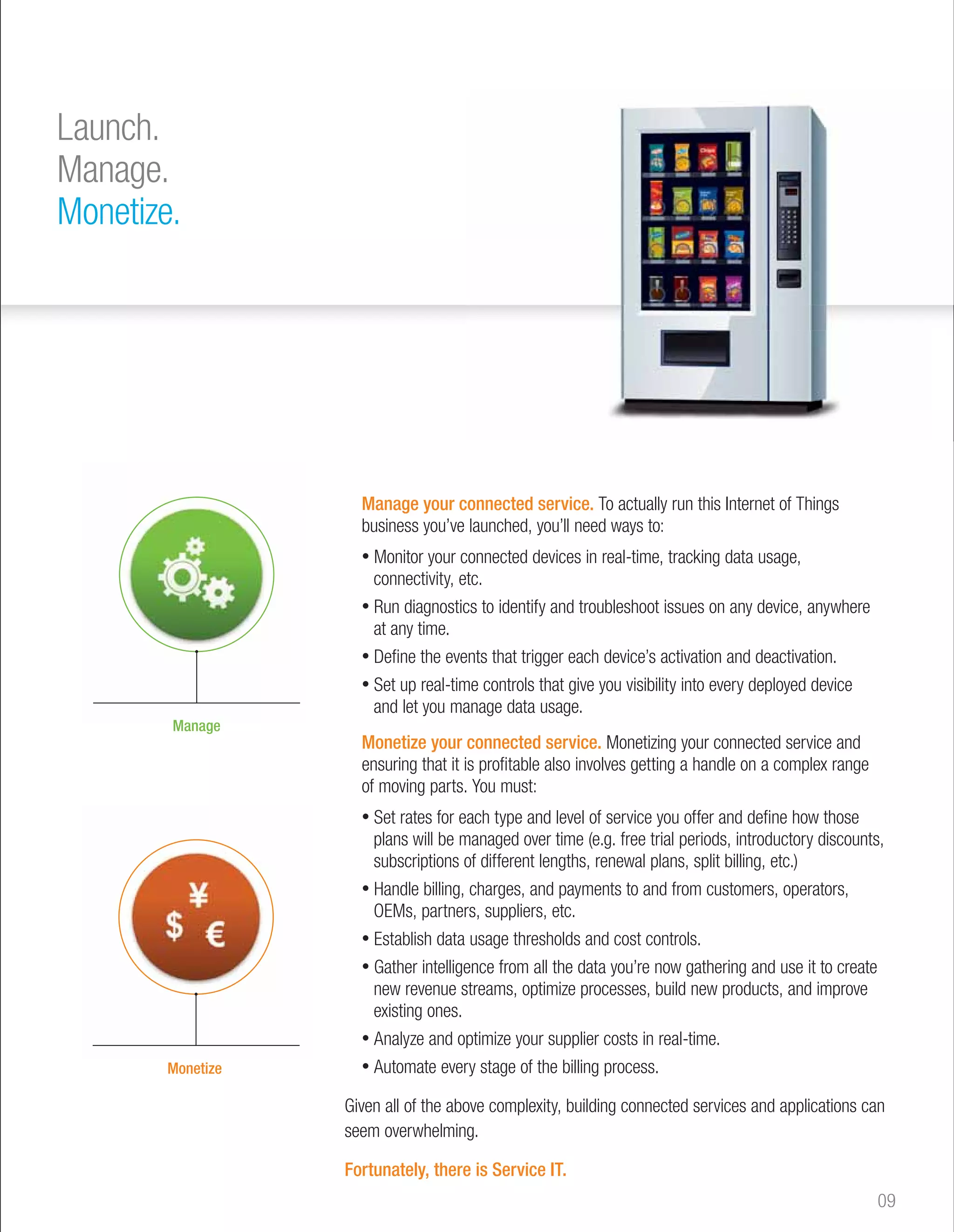 Manage your connected service. To actually run this Internet of Things 
business you’ve launched, you’ll need ways to: 
• Monitor your connected devices in real-time, tracking data usage, 
connectivity, etc. 
• Run diagnostics to identify and troubleshoot issues on any device, anywhere 
at any time. 
• Define the events that trigger each device’s activation and deactivation. 
• Set up real-time controls that give you visibility into every deployed device 
and let you manage data usage. 
Monetize your connected service. Monetizing your connected service and 
ensuring that it is profitable also involves getting a handle on a complex range 
of moving parts. You must: 
• Set rates for each type and level of service you offer and define how those 
plans will be managed over time (e.g. free trial periods, introductory discounts, 
subscriptions of different lengths, renewal plans, split billing, etc.) 
• Handle billing, charges, and payments to and from customers, operators, 
OEMs, partners, suppliers, etc. 
• Establish data usage thresholds and cost controls. 
• Gather intelligence from all the data you’re now gathering and use it to create 
new revenue streams, optimize processes, build new products, and improve 
existing ones. 
• Analyze and optimize your supplier costs in real-time. 
• Automate every stage of the billing process. 
Given all of the above complexity, building connected services and applications can 
seem overwhelming. 
Fortunately, there is Service IT. 
Launch. 
Manage. 
Monetize. 
09 
Manage 
Monetize 
 