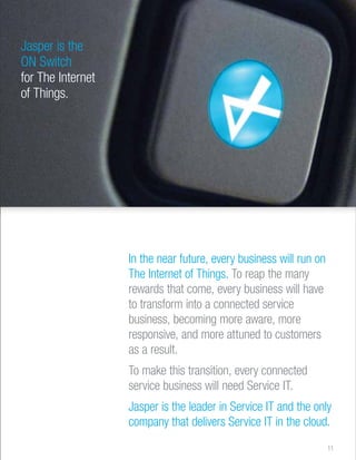 Jasper is the 
ON Switch 
for The Internet 
of Things. 
In the near future, every business will run on 
The Internet of Things. To reap the many 
rewards that come, every business will have 
to transform into a connected service 
business, becoming more aware, more 
responsive, and more attuned to customers 
as a result. 
To make this transition, every connected 
service business will need Service IT. 
Jasper is the leader in Service IT and the only 
company that delivers Service IT in the cloud. 
11 
 