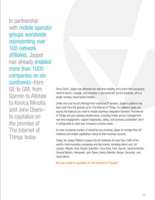 In partnership 
with mobile operator 
groups worldwide 
representing over 
100 network 
affiliates, Jasper 
has already enabled 
more than 1000 
companies on six 
continents–from 
GE to GM, from 
Garmin to Allstate 
to Konica Minolta 
and John Deere– 
to capitalize on 
the promise of 
The Internet of 
Things today. 
Since 2004, Jasper has delivered the real-time visibility and control that companies 
need to launch, manage, and monetize a successful IoT service business, all in a 
single, turnkey, cloud-based solution. 
Unlike one-size-fits-all offerings from traditional IT vendors, Jasper’s platform has 
been built from the ground-up for The Internet of Things. Our platform gives you 
exactly the features you need to enable seamless integration between The Internet 
of Things and your existing infrastructure, including mobile service management, 
real-time engagement, support diagnostics, billing, and business automation–all of 
it configurable to meet your company’s precise needs. 
An ever-increasing number of industries are choosing Jasper to manage their IoT 
initiatives and enable capabilities critical to their business success. 
Today, the Jasper Platform powers the IoT initiatives of more than 1000 of the 
world’s most innovative companies and top brands, including Alarm.com, Air 
Liquide, Allstate, Audi, Boston Scientific, Coca-Cola, Ford, Garmin, General Electric, 
General Motors, Honeywell, John Deere, Konica Minolta, Nissan, Securitas, and 
many others. 
Are you ready to capitalize on The Internet of Things? 
12 
