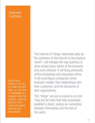 The Internet of Things–described aptly as 
“the extension of the Internet to the physical 
world”– will reshape the way business is 
done across every sector of the economy 
and every industry. It will bring previously 
offline businesses and processes online. 
It will reconfigure companies’ entire 
business models, their relationships with 
their customers, and the structures of 
their organizations. 
The “things” are just a means to an end. 
They are the tools that help businesses 
establish a direct, always-on connection 
between themselves and the rest of 
the world. 
Executive 
Summary 
WHEN EVERY 
PRODUCT YOU SELL 
IS CONNECTED ANY 
TIME, ALL THE TIME, 
IT FUNDAMENTALLY 
CHANGES HOW YOU 
OPERATE, HOW YOU 
INTERACT WITH 
YOUR CUSTOMERS, 
AND HOW YOU 
MAKE MONEY. 
02 
 